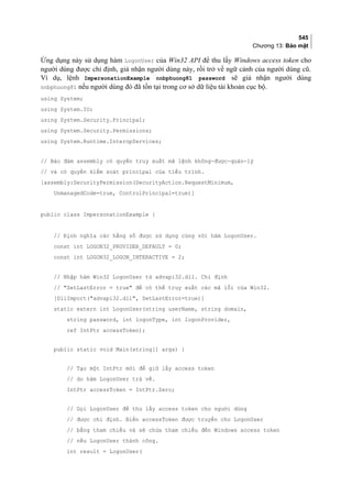 545
Chương 13: Bảo mật
Ứng dụng này sử dụng hàm LogonUser của Win32 API để thu lấy Windows access token cho
người dùng được chỉ định, giả nhận người dùng này, rồi trở về ngữ cảnh của người dùng cũ.
Ví dụ, lệnh ImpersonationExample nnbphuong81 password sẽ giả nhận người dùng
nnbphuong81 nếu người dùng đó đã tồn tại trong cơ sở dữ liệu tài khoản cục bộ.
using System;
using System.IO;
using System.Security.Principal;
using System.Security.Permissions;
using System.Runtime.InteropServices;
// Bảo đảm assembly có quyền truy xuất mã lệnh không-được-quản-lý
// và có quyền kiểm soát principal của tiểu trình.
[assembly:SecurityPermission(SecurityAction.RequestMinimum,
UnmanagedCode=true, ControlPrincipal=true)]
public class ImpersonationExample {
// Định nghĩa các hằng số được sử dụng cùng với hàm LogonUser.
const int LOGON32_PROVIDER_DEFAULT = 0;
const int LOGON32_LOGON_INTERACTIVE = 2;
// Nhập hàm Win32 LogonUser từ advapi32.dll. Chỉ định
// SetLastError = true để có thể truy xuất các mã lỗi của Win32.
[DllImport(advapi32.dll, SetLastError=true)]
static extern int LogonUser(string userName, string domain,
string password, int logonType, int logonProvider,
ref IntPtr accessToken);
public static void Main(string[] args) {
// Tạo một IntPtr mới để giữ lấy access token
// do hàm LogonUser trả về.
IntPtr accessToken = IntPtr.Zero;
// Gọi LogonUser để thu lấy access token cho người dùng
// được chỉ định. Biến accessToken được truyền cho LogonUser
// bằng tham chiếu và sẽ chứa tham chiếu đến Windows access token
// nếu LogonUser thành công.
int result = LogonUser(
 
