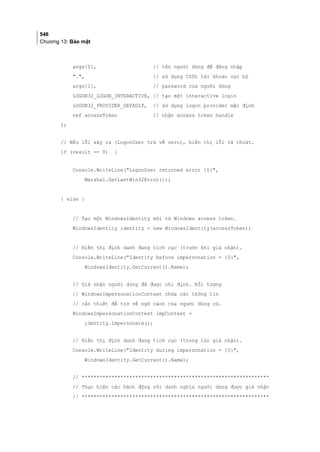546
Chương 13: Bảo mật
args[0], // tên người dùng để đăng nhập
., // sử dụng CSDL tài khoản cục bộ
args[1], // password của người dùng
LOGON32_LOGON_INTERACTIVE, // tạo một interactive login
LOGON32_PROVIDER_DEFAULT, // sử dụng logon provider mặc định
ref accessToken // nhận access token handle
);
// Nếu lỗi xảy ra (LogonUser trả về zero), hiển thị lỗi và thoát.
if (result == 0) {
Console.WriteLine(LogonUser returned error {0},
Marshal.GetLastWin32Error());
} else {
// Tạo một WindowsIdentity mới từ Windows access token.
WindowsIdentity identity = new WindowsIdentity(accessToken);
// Hiển thị định danh đang tích cực (trước khi giả nhận).
Console.WriteLine(Identity before impersonation = {0},
WindowsIdentity.GetCurrent().Name);
// Giả nhận người dùng đã được chỉ định. Đối tượng
// WindowsImpersonationContext chứa các thông tin
// cần thiết để trở về ngữ cảnh của người dùng cũ.
WindowsImpersonationContext impContext =
identity.Impersonate();
// Hiển thị định danh đang tích cực (trong lúc giả nhận).
Console.WriteLine(Identity during impersonation = {0},
WindowsIdentity.GetCurrent().Name);
// ***************************************************************
// Thực hiện các hành động với danh nghĩa người dùng được giả nhận
// ***************************************************************
 