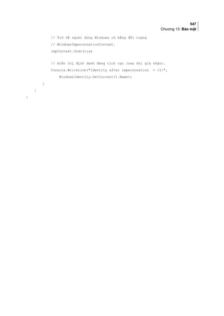 547
Chương 13: Bảo mật
// Trở về người dùng Windows cũ bằng đối tượng
// WindowsImpersonationContext.
impContext.Undo();as
// Hiển thị định danh đang tích cực (sau khi giả nhận).
Console.WriteLine(Identity after impersonation = {0},
WindowsIdentity.GetCurrent().Name);
}
}
}
 