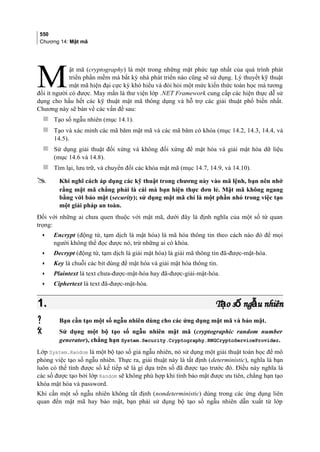 550
Chương 14: Mật mã
ật mã (cryptography) là một trong những mặt phức tạp nhất của quá trình phát
triển phần mềm mà bất kỳ nhà phát triển nào cũng sẽ sử dụng. Lý thuyết kỹ thuật
mật mã hiện đại cực kỳ khó hiểu và đòi hỏi một mức kiến thức toán học mà tương
đối ít người có được. May mắn là thư viện lớp .NET Framework cung cấp các hiện thực dễ sử
dụng cho hầu hết các kỹ thuật mật mã thông dụng và hỗ trợ các giải thuật phổ biến nhất.
Chương này sẽ bàn về các vấn đề sau:
M
 Tạo số ngẫu nhiên (mục 14.1).
 Tạo và xác minh các mã băm mật mã và các mã băm có khóa (mục 14.2, 14.3, 14.4, và
14.5).
 Sử dụng giải thuật đối xứng và không đối xứng để mật hóa và giải mật hóa dữ liệu
(mục 14.6 và 14.8).
 Tìm lại, lưu trữ, và chuyển đổi các khóa mật mã (mục 14.7, 14.9, và 14.10).
 Khi nghĩ cách áp dụng các kỹ thuật trong chương này vào mã lệnh, bạn nên nhớ
rằng mật mã chẳng phải là cái mà bạn hiện thực đơn lẻ. Mật mã không ngang
bằng với bảo mật (security); sử dụng mật mã chỉ là một phần nhỏ trong việc tạo
một giải pháp an toàn.
Đối với những ai chưa quen thuộc với mật mã, dưới đây là định nghĩa của một số từ quan
trọng:
• Encrypt (động từ, tạm dịch là mật hóa) là mã hóa thông tin theo cách nào đó để mọi
người không thể đọc được nó, trừ những ai có khóa.
• Decrypt (động từ, tạm dịch là giải mật hóa) là giải mã thông tin đã-được-mật-hóa.
• Key là chuỗi các bit dùng để mật hóa và giải mật hóa thông tin.
• Plaintext là text chưa-được-mật-hóa hay đã-được-giải-mật-hóa.
• Ciphertext là text đã-được-mật-hóa.
1.1. T o s ng u nhiênạ ố ẫT o s ng u nhiênạ ố ẫ
 Bạn cần tạo một số ngẫu nhiên dùng cho các ứng dụng mật mã và bảo mật.
 Sử dụng một bộ tạo số ngẫu nhiên mật mã (cryptographic random number
generator), chẳng hạn System.Security.Cryptography.RNGCryptoServiceProvider.
Lớp System.Random là một bộ tạo số giả ngẫu nhiên, nó sử dụng một giải thuật toán học để mô
phỏng việc tạo số ngẫu nhiên. Thực ra, giải thuật này là tất định (deterministic), nghĩa là bạn
luôn có thể tính được số kế tiếp sẽ là gì dựa trên số đã được tạo trước đó. Điều này nghĩa là
các số được tạo bởi lớp Random sẽ không phù hợp khi tính bảo mật được ưu tiên, chẳng hạn tạo
khóa mật hóa và password.
Khi cần một số ngẫu nhiên không tất định (nondeterministic) dùng trong các ứng dụng liên
quan đến mật mã hay bảo mật, bạn phải sử dụng bộ tạo số ngẫu nhiên dẫn xuất từ lớp
 