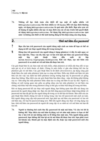 552
Chương 14: Mật mã
 Những nỗ lực tính toán cần thiết để tạo một số ngẫu nhiên với
RNGCryptoServiceProvider lớn hơn nhiều so với Random. Đối với mục đích thường
ngày, sử dụng RNGCryptoServiceProvider là quá mức cần thiết. Bạn nên xem xét
số lượng số ngẫu nhiên cần tạo và mục đích của các số này trước khi quyết định
sử dụng RNGCryptoServiceProvider. Sử dụng lớp RNGCryptoServiceProvider quá
mức và không cần thiết có thể ảnh hưởng đáng kể lên hiệu năng của ứng dụng.
2.2. Tính mã băm c a passwordủTính mã băm c a passwordủ
 Bạn cần lưu trữ password của người dùng một cách an toàn để bạn có thể sử
dụng nó để xác thực người dùng đó trong tương lai.
 Đừng lưu trữ password của người dùng ở dạng plaintext vì đây là một nguy cơ
bảo mật lớn. Thay vào đó, hãy tạo và lưu trữ một mã băm của password bằng
một lớp giải thuật băm dẫn xuất từ lớp
System.Security.Cryptography.HashAlgorithm. Khi xác thực, tạo mã băm của
password và so sánh nó với mã băm đã được lưu trữ.
Các giải thuật băm là các hàm mật mã một chiều, nhận plaintext có chiều dài thay đổi và tạo
một giá trị số có kích thước cố định. Chúng là một chiều vì gần như không thể tìm lại
plaintext gốc từ mã băm. Các giải thuật băm là tất định (deterministic); áp dụng cùng giải
thuật băm cho một mẩu plaintext luôn tạo ra cùng mã băm. Điều này khiến mã băm trở nên
hữu ích cho việc xác định hai khối plaintext (trong trường hợp này là password) có giống
nhau hay không. Mục đích của các giải thuật băm bảo đảm rằng—mặc dù không phải không
xảy ra—khả năng hai mẩu plaintext khác nhau tạo ra cùng mã băm là cực kỳ nhỏ. Ngoài ra,
không có mối tương quan nào giữa sự giống nhau của hai mẩu plaintext và mã băm của
chúng; một khác biệt nhỏ trong plaintext cũng có thể gây ra khác biệt đáng kể trong mã băm.
Khi sử dụng password để xác thực một người dùng, bạn không quan tâm đến nội dung của
password do người dùng nhập vào. Bạn chỉ cần biết rằng password được nhập trùng khớp với
password mà bạn đã ghi lại cho người dùng đó trong cơ sở dữ liệu tài khoản. Bản chất của các
giải thuật băm khiến chúng trở nên lý tưởng trong việc lưu trữ password một cách an toàn.
Khi người dùng cung cấp một password mới, bạn phải tạo mã băm của password và lưu trữ
mã băm này, rồi loại bỏ password dạng text. Mỗi khi người dùng xác thực với ứng dụng của
bạn, tính mã băm của password do người đó cung cấp và so sánh nó với mã băm mà bạn đã
lưu trữ.
 Người ta thường hỏi cách thu lấy password từ một mã băm. Và câu trả lời là
không thể. Mục đích của mã băm là đóng vai trò như một token và bạn có thể
tùy ý lưu trữ nó mà không sinh ra lỗ hổng bảo mật nào. Nếu người dùng quên
password, bạn không thể tìm lại nó từ mã băm đã được lưu trữ; bạn phải reset
tài khoản này thành giá trị mặc định nào đó, hoặc tạo một password mới cho
người dùng.
 