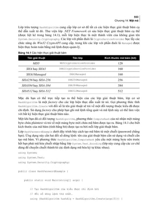 553
Chương 14: Mật mã
Lớp trừu tượng HashAlgorithm cung cấp lớp cơ sở để tất cả các hiện thực giải thuật băm cụ
thể dẫn xuất từ đó. Thư viện lớp .NET Framework có sáu hiện thực giải thuật băm cụ thể
(được liệt kê trong bảng 14.1), mỗi lớp hiện thực là một thành viên của không gian tên
System.Security.Cryptography. Các lớp với phần đuôi là CryptoServiceProvider bọc lấy các
chức năng do Win32 CryptoAPI cung cấp, trong khi các lớp với phần đuôi là Managed được
hiện thực hoàn toàn bằng mã lệnh được-quản-lý.
Bảng 14.1 Các hiện thực giải thuật băm
Tên giải thuật Tên lớp Kích thước mã băm (bit)
MD5 MD5CryptoServiceProvider 128
SHA hay SHA1 SHA1CryptoServiceProvider 160
SHA1Managed SHA1Managed 160
SHA256 hay SHA-256 SHA256Managed 256
SHA384 hay SHA-384 SHA384Managed 384
SHA512 hay SHA-512 SHA512Managed 512
Mặc dù bạn có thể trực tiếp tạo ra thể hiện của các lớp giải thuật băm, lớp cơ sở
HashAlgorithm là một factory cho các lớp hiện thực dẫn xuất từ nó. Gọi phương thức tĩnh
HashAlgorithm.Create với đối số là tên giải thuật sẽ trả về một đối tượng thuộc kiểu đã được
chỉ định. Sử dụng factory cho phép bạn ghi mã lệnh tổng quát và mã lệnh này có thể làm việc
với bất kỳ hiện thực giải thuật băm nào.
Một khi bạn đã có đối tượng HashAlgorithm, phương thức ComputeHash của nó nhận một mảng
byte chứa plaintext và trả về một mảng byte mới chứa mã băm được tạo ra. Bảng 14.1 cho biết
kích thước của mã băm (tính bằng bit) được tạo ra bởi mỗi lớp giải thuật băm.
Lớp HashPasswordExample dưới đây trình bày cách tạo mã băm từ một chuỗi (password chẳng
hạn). Ứng dụng này cần hai đối số dòng lệnh: tên của giải thuật băm cần sử dụng và chuỗi cần
tạo mã băm. Vì phương thức HashAlgorithm.ComputeHash yêu cầu một mảng byte nên trước
hết bạn phải mã hóa chuỗi nhập bằng lớp System.Text.Encoding (lớp này cung cấp các cơ chế
dùng để chuyển chuỗi thành/từ các định dạng mã hóa ký tự khác nhau).
using System;
using System.Text;
using System.Security.Cryptography;
public class HashPasswordExample {
public static void Main(string[] args) {
// Tạo HashAlgorithm của kiểu được chỉ định bởi
// đối số dòng lệnh thứ nhất.
using (HashAlgorithm hashAlg = HashAlgorithm.Create(args[0])) {
 