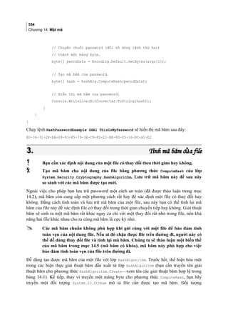 554
Chương 14: Mật mã
// Chuyển chuỗi password (đối số dòng lệnh thứ hai)
// thành một mảng byte.
byte[] pwordData = Encoding.Default.GetBytes(args[1]);
// Tạo mã băm của password.
byte[] hash = hashAlg.ComputeHash(pwordData);
// Hiển thị mã băm của password.
Console.WriteLine(BitConverter.ToString(hash));
}
}
}
Chạy lệnh HashPasswordExample SHA1 ThisIsMyPassword sẽ hiển thị mã băm sau đây:
80-36-31-2F-EA-D9-93-45-79-34-C9-FD-21-EE-8D-05-16-DC-A1-E2
3.3. Tính mã băm c a fileủTính mã băm c a fileủ
 Bạn cần xác định nội dung của một file có thay đổi theo thời gian hay không.
 Tạo mã băm cho nội dung của file bằng phương thức ComputeHash của lớp
System.Security.Cryptography.HashAlgorithm. Lưu trữ mã băm này để sau này
so sánh với các mã băm được tạo mới.
Ngoài việc cho phép bạn lưu trữ password một cách an toàn (đã được thảo luận trong mục
14.2), mã băm còn cung cấp một phương cách rất hay để xác định một file có thay đổi hay
không. Bằng cách tính toán và lưu trữ mã băm của một file, sau này bạn có thể tính lại mã
băm của file này để xác định file có thay đổi trong thời gian chuyển tiếp hay không. Giải thuật
băm sẽ sinh ra một mã băm rất khác ngay cả chỉ với một thay đổi rất nhỏ trong file, nên khả
năng hai file khác nhau cho ra cùng mã băm là cực kỳ nhỏ.
 Các mã băm chuẩn không phù hợp khi gửi cùng với một file để bảo đảm tính
toàn vẹn của nội dung file. Nếu ai đó chặn được file trên đường đi, người này có
thể dễ dàng thay đổi file và tính lại mã băm. Chúng ta sẽ thảo luận một biến thể
của mã băm trong mục 14.5 (mã băm có khóa), mã băm này phù hợp cho việc
bảo đảm tính toàn vẹn của file trên đường đi.
Dễ dàng tạo được mã băm của một file với lớp HashAlgorithm. Trước hết, thể hiện hóa một
trong các hiện thực giải thuật băm dẫn xuất từ lớp HashAlgorithm (bạn cần truyền tên giải
thuật băm cho phương thức HashAlgorithm.Create—xem tên các giải thuật băm hợp lệ trong
bảng 14.1). Kế tiếp, thay vì truyền một mảng byte cho phương thức ComputeHash, bạn hãy
truyền một đối tượng System.IO.Stream mô tả file cần được tạo mã băm. Đối tượng
 