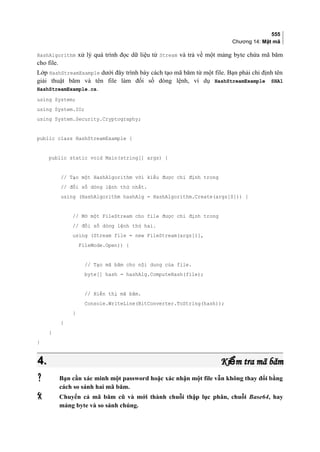 555
Chương 14: Mật mã
HashAlgorithm xử lý quá trình đọc dữ liệu từ Stream và trả về một mảng byte chứa mã băm
cho file.
Lớp HashStreamExample dưới đây trình bày cách tạo mã băm từ một file. Bạn phải chỉ định tên
giải thuật băm và tên file làm đối số dòng lệnh, ví dụ HashStreamExample SHA1
HashStreamExample.cs.
using System;
using System.IO;
using System.Security.Cryptography;
public class HashStreamExample {
public static void Main(string[] args) {
// Tạo một HashAlgorithm với kiểu được chỉ định trong
// đối số dòng lệnh thứ nhất.
using (HashAlgorithm hashAlg = HashAlgorithm.Create(args[0])) {
// Mở một FileStream cho file được chỉ định trong
// đối số dòng lệnh thứ hai.
using (Stream file = new FileStream(args[1],
FileMode.Open)) {
// Tạo mã băm cho nội dung của file.
byte[] hash = hashAlg.ComputeHash(file);
// Hiển thị mã băm.
Console.WriteLine(BitConverter.ToString(hash));
}
}
}
}
4.4. Ki m tra mã bămểKi m tra mã bămể
 Bạn cần xác minh một password hoặc xác nhận một file vẫn không thay đổi bằng
cách so sánh hai mã băm.
 Chuyển cả mã băm cũ và mới thành chuỗi thập lục phân, chuỗi Base64, hay
mảng byte và so sánh chúng.
 