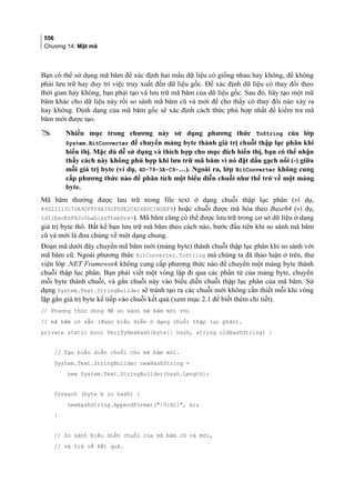 556
Chương 14: Mật mã
Bạn có thể sử dụng mã băm để xác định hai mẩu dữ liệu có giống nhau hay không, để không
phải lưu trữ hay duy trì việc truy xuất đến dữ liệu gốc. Để xác định dữ liệu có thay đổi theo
thời gian hay không, bạn phải tạo và lưu trữ mã băm của dữ liệu gốc. Sau đó, hãy tạo một mã
băm khác cho dữ liệu này rồi so sánh mã băm cũ và mới để cho thấy có thay đổi nào xảy ra
hay không. Định dạng của mã băm gốc sẽ xác định cách thức phù hợp nhất để kiểm tra mã
băm mới được tạo.
 Nhiều mục trong chương này sử dụng phương thức ToString của lớp
System.BitConverter để chuyển mảng byte thành giá trị chuỗi thập lục phân khi
hiển thị. Mặc dù dễ sử dụng và thích hợp cho mục đích hiển thị, bạn có thể nhận
thấy cách này không phù hợp khi lưu trữ mã băm vì nó đặt dấu gạch nối (-) giữa
mỗi giá trị byte (ví dụ, 4D-79-3A-C9-…). Ngoài ra, lớp BitConverter không cung
cấp phương thức nào để phân tích một biểu diễn chuỗi như thế trở về một mảng
byte.
Mã băm thường được lưu trữ trong file text ở dạng chuỗi thập lục phân (ví dụ,
89D22213170A9CFF09A392F00E2C6C4EDC1B0EF9) hoặc chuỗi được mã hóa theo Base64 (ví dụ,
idIiExcKnP8Jo5LwDixsTtwbDvk=). Mã băm cũng có thể được lưu trữ trong cơ sở dữ liệu ở dạng
giá trị byte thô. Bất kể bạn lưu trữ mã băm theo cách nào, bước đầu tiên khi so sánh mã băm
cũ và mới là đưa chúng về một dạng chung.
Đoạn mã dưới đây chuyển mã băm mới (mảng byte) thành chuỗi thập lục phân khi so sánh với
mã băm cũ. Ngoài phương thức BitConverter.ToString mà chúng ta đã thảo luận ở trên, thư
viện lớp .NET Framework không cung cấp phương thức nào để chuyển một mảng byte thành
chuỗi thập lục phân. Bạn phải viết một vòng lặp đi qua các phần tử của mảng byte, chuyển
mỗi byte thành chuỗi, và gắn chuỗi này vào biểu diễn chuỗi thập lục phân của mã băm. Sử
dụng System.Text.StringBuilder sẽ tránh tạo ra các chuỗi mới không cần thiết mỗi khi vòng
lặp gắn giá trị byte kế tiếp vào chuỗi kết quả (xem mục 2.1 để biết thêm chi tiết).
// Phương thức dùng để so sánh mã băm mới với
// mã băm có sẵn (được biểu diễn ở dạng chuỗi thập lục phân).
private static bool VerifyHexHash(byte[] hash, string oldHashString) {
// Tạo biểu diễn chuỗi cho mã băm mới.
System.Text.StringBuilder newHashString =
new System.Text.StringBuilder(hash.Length);
foreach (byte b in hash) {
newHashString.AppendFormat({0:X2}, b);
}
// So sánh biểu diễn chuỗi của mã băm cũ và mới,
// và trả về kết quả.
 
