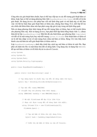 559
Chương 14: Mật mã
Cũng như các giải thuật băm chuẩn, bạn có thể trực tiếp tạo ra các đối tượng giải thuật băm có
khóa, hoặc bạn có thể sử dụng phương thức tĩnh KeyedHashAlgorithm.Create với đối số là tên
giải thuật. Sử dụng factory cho phép bạn viết mã lệnh tổng quát và mã lệnh này có thể làm
việc với bất kỳ hiện thực giải thuật băm có khóa nào, nhưng theo bảng 14.2, mỗi lớp hỗ trợ
các chiều dài khóa khác nhau nên bạn phải cung cấp giá trị này trong mã lệnh tổng quát.
Nếu sử dụng phương thức khởi dựng để tạo đối tượng băm có khóa, bạn có thể truyền khóa
cho phương thức này. Khi sử dụng factory, bạn phải thiết lập khóa bằng thuộc tính Key (được
thừa kế từ lớp KeyedHashAlgorithm). Một khi đã cấu hình khóa, gọi phương thức ComputeHash
với đối số là một mảng byte hay một đối tượng System.IO.Stream. Giải thuật băm có khóa sẽ
xử lý dữ liệu nhập và trả về một mảng byte chứa mã băm có khóa. Bảng 14.2 cho thấy kích
thước của mã băm do mỗi giải thuật băm có khóa sinh ra.
Lớp KeyedHashStreamExample dưới đây trình bày cách tạo mã băm có khóa từ một file. Bạn
phải chỉ định tên file và một khóa làm đối số dòng lệnh. Ứng dụng này sử dụng lớp HMACSHA1
để tạo mã băm có khóa và rồi hiển thị nó ra cửa sổ Console.
using System;
using System.IO;
using System.Text;
using System.Security.Cryptography;
public class KeyedHashStreamExample {
public static void Main(string[] args) {
// Tạo mảng byte từ chuỗi key (là đối số dòng lệnh thứ hai).
byte[] key = Encoding.Unicode.GetBytes(args[1]);
// Tạo một đối tượng HMACSHA1
// (truyền key cho phương thức khởi dựng).
using (HMACSHA1 hashAlg = new HMACSHA1(key)) {
// Mở một FileStream để đọc file (tên file
// được chỉ định trong đối số dòng lệnh thứ nhất).
using (Stream file = new FileStream(args[0],
FileMode.Open)) {
// Tạo mã băm có khóa cho nội dung file.
byte[] hash = hashAlg.ComputeHash(file);
// Hiển thị mã băm có khóa ra cửa sổ Console.
 