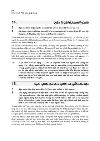 56
Chương 1: Phát triển ứng dụng
14.14. Qu n lý Global Assembly CacheảQu n lý Global Assembly Cacheả
 Bạn cần thêm hoặc loại bỏ assembly từ Global Assembly Cache (GAC).
 Sử dụng công cụ Global Assembly Cache (gacutil.exe) từ dòng lệnh để xem nội
dung của GAC, cũng như thêm hoặc loại bỏ assembly.
Trước khi được cài đặt vào GAC, assembly phải có tên mạnh (xem mục 1.9 về cách tạo tên
mạnh cho assembly). Để cài đặt assembly có tên là SomeAssembly.dll vào GAC, sử dụng lệnh
gacutil /i SomeAssembly.dll.
Để loại bỏ SomeAssembly.dll ra khỏi GAC, sử dụng lệnh gacutil /u SomeAssembly. Chú ý
không sử dụng phần mở rộng .dll để nói đến assembly một khi nó đã được cài đặt vào GAC.
Để xem các assembly đã được cài đặt vào GAC, sử dụng lệnh gacutil /l. Lệnh này sẽ liệt kê
tất cả các assembly đã được cài đặt trong GAC, cũng như danh sách các assembly đã được
biên dịch trước sang dạng nhị phân và cài đặt trong NGEN cache. Sử dụng lệnh gacutil /l
SomeAssembly để tránh phải tìm hết danh sách xem một assembly đã được cài đặt chưa.
 .NET Framework sử dụng GAC chỉ khi thực thi, trình biên dịch C# sẽ không tìm
trong GAC bất kỳ tham chiếu ngoại nào mà assembly của bạn tham chiếu đến.
Trong quá trình phát triển, trình biên dịch C# phải truy xuất được một bản sao
cục bộ của bất kỳ assembly chia sẻ nào được tham chiếu đến. Bạn có thể chép
assembly chia sẻ vào thư mục mã nguồn của bạn, hoặc sử dụng đối số /lib của
trình biên dịch C# để chỉ định thư mục mà trình biên dịch có thể tìm thấy các
assembly cần thiết trong đó.
15.15. Ngăn ng i khác d ch ng c mã ngu n c a b nườ ị ượ ồ ủ ạNgăn ng i khác d ch ng c mã ngu n c a b nườ ị ượ ồ ủ ạ
 Bạn muốn bảo đảm assembly .NET của bạn không bị dịch ngược.
 Xây dựng các giải pháp dựa-trên-server nếu có thể để người dùng không truy
xuất assembly được. Nếu bạn phải phân phối assembly thì không có cách nào để
ngăn người dùng dịch ngược chúng. Cách tốt nhất có thể làm là sử dụng kỹ
thuật obfuscation và các thành phần đã được biên dịch thành mã lệnh nguyên
sinh (native code) để assembly khó bị dịch ngược hơn.
Vì assembly .NET bao gồm một tập các mã lệnh và siêu dữ liệu được chuẩn hóa, độc lập nền
tảng mô tả các kiểu nằm trong assembly, nên chúng tương đối dễ bị dịch ngược. Điều này cho
phép các trình dịch ngược dễ dàng tạo được mã nguồn rất giống với mã gốc, đây sẽ là vấn đề
khó giải quyết nếu mã của bạn có chứa các thông tin hoặc thuật toán cần giữ bí mật.
Cách duy nhất để đảm bảo người dùng không thể dịch ngược assembly là không cho họ lấy
được assembly. Nếu có thể, hiện thực các giải pháp dựa-trên-server như các ứng dụng
Microsoft ASP.NET và dịch vụ Web XML. Với một chính sách bảo mật tốt ở server, không ai
có thể truy xuất assembly, do đó không thể dịch ngược chúng.
 