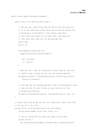 563
Chương 14: Mật mã
public class SymmetricEncryptionExample {
public static void Main(string[] args) {
// Tạo một giải thuật Triple DES mới để thu lấy khóa dùng cho
// ví dụ này. Khóa này sẽ được dùng chung trong các phương thức
// EncryptFile và DecryptFile. Bình thường, khóa được
// thỏa thuận giữa người gửi và người nhận, hoặc được gửi
// (bởi người gửi) cùng với file đã-được-mật-hóa.
byte[] key;
byte[] iv;
using(SymmetricAlgorithm alg =
SymmetricAlgorithm.Create(3DES)){
key = alg.Key;
iv = alg.IV;
}
// Mật hóa file. Tiền tố encrypted sẽ được thêm vào tên file
// nguồn và được sử dụng làm tên của file đã-được-mật-hóa.
EncryptFile(args[0], encrypted+args[0], (byte[])key.Clone(),
(byte[])iv.Clone());
// Giải mật hóa file đã-được-mật-hóa. Tiền tố decrypted sẽ được
// thêm vào tên file gốc và được sử dụng làm tên của file
// đã-được-giải-mật-hóa.
DecryptFile(encrypted+args[0], decrypted+args[0], key, iv);
}
// Phương thức dùng để mật hóa một file (bằng giải thuật Triple DES)
// với key và iv cho trước.
private static void EncryptFile(string srcFileName,
string destFileName, byte[] key, byte[] iv) {
// Tạo các stream để truy xuất file nguồn và file đích.
Stream srcFile =
new FileStream(srcFileName, FileMode.Open, FileAccess.Read);
 