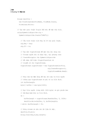 564
Chương 14: Mật mã
Stream destFile =
new FileStream(destFileName, FileMode.Create,
FileAccess.Write);
// Tạo một giải thuật Triple DES mới để mật hóa file.
using(SymmetricAlgorithm alg =
SymmetricAlgorithm.Create(3DES)){
// Cấu hình thuộc tính Key và IV của giải thuật.
alg.Key = key;
alg.IV = iv;
// Tạo một CryptoStream để mật hóa nội dung của
// Stream nguồn khi nó được đọc. Gọi phương thức
// CreateEncryptor của SymmetricAlgorithm
// để nhận thể hiện ICryptoTransform và
// truyền nó cho CryptoStream.
CryptoStream cryptoStream = new CryptoStream(srcFile,
alg.CreateEncryptor(),
CryptoStreamMode.Read);
// Khai báo bộ đệm dùng để đọc dữ liệu từ file nguồn
// thông qua CryptoStream và ghi nó ra file đích.
int bufferLength;
byte[] buffer = new byte[1024];
// Đọc file nguồn (từng khối 1024 byte) và ghi phiên bản
// đã-được-mật-hóa ra file đích.
do {
bufferLength = cryptoStream.Read(buffer, 0, 1024);
destFile.Write(buffer, 0, bufferLength);
} while (bufferLength  0);
// Đóng stream và xóa các dữ liệu bí mật.
destFile.Flush();
Array.Clear(key,0,key.Length);
 