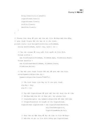 565
Chương 14: Mật mã
Array.Clear(iv,0,iv.Length);
cryptoStream.Clear();
cryptoStream.Close();
srcFile.Close();
destFile.Close();
}
}
// Phương thức dùng để giải mật hóa một file đã-được-mật-hóa bằng
// giải thuật Triple DES với key và iv cho trước.
private static void DecryptFile(string srcFileName,
string destFileName, byte[] key, byte[] iv) {
// Tạo các stream để truy xuất file nguồn và file đích.
Stream srcFile =
new FileStream(srcFileName, FileMode.Open, FileAccess.Read);
Stream destFile =
new FileStream(destFileName, FileMode.Create,
FileAccess.Write);
// Tạo một giải thuật Triple DES mới để giải mật hóa file.
using(SymmetricAlgorithm alg =
SymmetricAlgorithm.Create(3DES)){
// Cấu hình thuộc tính Key và IV của giải thuật.
alg.Key = key;
alg.IV = iv;
// Tạo một CryptoStream để giải mật hóa nội dung của dữ liệu
// đã-được-mật-hóa khi nó được ghi. Gọi phương thức
// CreateDecryptor của SymmetricAlgorithm để nhận thể hiện
// ICryptoTransform và truyền nó cho CryptoStream.
CryptoStream cryptoStream = new CryptoStream(destFile,
alg.CreateDecryptor(),
CryptoStreamMode.Write);
// Khai báo bộ đệm dùng để đọc dữ liệu từ file đã-được-
// mật-hóa và ghi ra file đích thông qua CryptoStream.
 