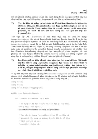 567
Chương 14: Mật mã
mỗi khi cần mật hóa hay giải mật hóa dữ liệu, người dùng chỉ cần nhập password và máy tính
sẽ tạo ra khóa (nếu người dùng nhập cùng password, giao thức này sẽ tạo ra cùng khóa).
 Truy lại khóa từ những từ hay nhóm từ dễ nhớ làm giảm đáng kể tính ngẫu
nhiên của khóa, dẫn đến giảm tính bảo mật được cấp bởi những hàm mật mã có
sử dụng khóa đó. Trong trường hợp tồi tệ nhất, hacker có thể đoán được
password, và crack dữ liệu của bạn thông qua việc giải mã mật mã
(cryptanalysis).
Thư viện lớp .NET Framework có một hiện thực truy lại khóa đối xứng:
PasswordDeriveBytes. Lớp này sử dụng một giải thuật băm được áp dụng lặp đi lặp lại cho
một password để tạo ra một khóa với chiều dài như mong muốn. Khi cấu hình một đối tượng
PasswordDeriveBytes, bạn có thể chỉ định tên giải thuật băm cũng như số lần lặp (mặc định,
SHA-1 được áp dụng 100 lần). Ngoài ra, bạn cũng cần cung cấp giá trị salt. Salt là dữ liệu
ngẫu nhiên mà quá trình truy lại khóa sẽ sử dụng để làm cho khóa tìm được trở nên bền vững
hơn đối với các dạng tấn công bằng mật mã. Bạn không cần giữ bí mật cho giá trị salt; bạn
phải lưu trữ và sử dụng nó khi truy lại khóa từ password sau này (nếu không có giá trị salt
đúng, bạn sẽ không thể truy lại khóa đúng và không thể giải mật hóa được).
 Bạn không thể tạo khóa bất đối xứng bằng giao thức truy lại khóa. Giải thuật
mật hóa bất đối xứng (asymmetric encryption) dựa vào các mối liên hệ toán cụ
thể giữa các thành phần khóa công khai (public key) và khóa riêng (private key).
Như thế, mỗi giải thuật mật hóa bất đối xứng yêu cầu bạn phải tuân theo một
quy trình riêng để có thể tạo ra các khóa mới.
Ví dụ dưới đây trình bày cách sử dụng lớp PasswordDeriveBytes để tạo một khóa đối xứng
gồm 64 bit từ một chuỗi password. Ví dụ này yêu cầu hai đối số dòng lệnh: tên giải thuật băm
và password (tên của các giải thuật băm đã được liệt kê trong bảng 14.1).
using System;
using System;
using System.Security.Cryptography;
public class DerivedKeyExample {
public static void Main(string[] args) {
// Sử dụng một bộ tạo số ngẫu nhiên để tạo giá trị salt.
byte[] salt = new byte[8];
RandomNumberGenerator.Create().GetBytes(salt);
// Tạo một đối tượng PasswordDeriveBytes để tạo khóa từ
// password. Cần cung cấp password nguồn (là đối số dòng
// lệnh thứ hai) và salt.
PasswordDeriveBytes pdb =
 