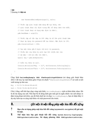 568
Chương 14: Mật mã
new PasswordDeriveBytes(args[1], salt);
// Thiết lập giải thuật băm dùng để tạo khóa, tên
// giải thuật được chỉ định trong đối số dòng lệnh thứ nhất.
// Giải thuật được sử dụng mặc định là SHA-1.
pdb.HashName = args[0];
// Thiết lập số lần lặp là 200 (đây là số lần giải thuật băm
// được áp dụng cho password để tạo khóa). Mặc định là 100.
pdb.IterationCount = 200;
// Tạo một khóa gồm 8 byte (64 bit) từ password.
// Chiều dài của khóa bị giới hạn bởi chiều dài của
// mã băm - 160 bit đối với SHA-1.
byte[] key = pdb.GetBytes(8);
// Hiển thị khóa và salt.
Console.WriteLine(Key = {0}, BitConverter.ToString(key));
Console.WriteLine(Salt = {0}, BitConverter.ToString(salt));
}
}
Chạy lệnh DerivedKeyExample SHA1 S0meVereeStr@ngeP@$$w0rd (sử dụng giải thuật băm
SHA-1 để truy lại một khóa gồm 8 byte từ chuỗi S0meVereeStr@ngeP@$$w0rd) sẽ sinh ra kết
xuất tương tự như sau:
Key = 53-72-74-5B-A4-88-A4-80
Salt = 70-82-79-F4-3B-F9-DF-D2
Chú ý rằng, mỗi khi bạn chạy cùng một lệnh, DerivedKeyExample sinh ra khóa khác nhau. Đó
là do tác dụng của salt. Nếu bạn bỏ đi dòng lệnh gán một giá trị ngẫu nhiên vào salt (được in
đậm trong đoạn mã trên), sau đó biên dịch lại và chạy DerivedKeyExample, bạn sẽ nhận thấy ví
dụ này luôn tạo ra cùng một khóa với một password cho trước.
8.8. G i m t bí m t b ng phép m t hóa b t đ i x ngử ộ ậ ằ ậ ấ ố ứG i m t bí m t b ng phép m t hóa b t đ i x ngử ộ ậ ằ ậ ấ ố ứ
 Bạn cần sử dụng phép mật hóa bất đối xứng (asymmetric encryption) để gửi một
bí mật.
 Thể hiện hóa lớp giải thuật bất đối xứng System.Security.Cryptography.
RSACryptoServiceProvider. Sử dụng phương thức RSACryptoServiceProvider.
 