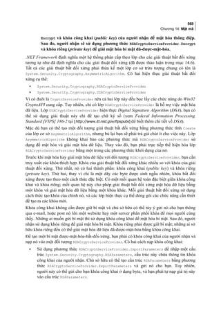 569
Chương 14: Mật mã
Encrypt và khóa công khai (public key) của người nhận để mật hóa thông điệp.
Sau đo, người nhận sẽ sử dụng phương thức RSACryptoServiceProvider.Decrypt
và khóa riêng (private key) để giải mật hóa bí mật đã-được-mật-hóa.
.NET Framework định nghĩa một hệ thống phân cấp theo lớp cho các giải thuật bất đối xứng
tương tự như đã định nghĩa cho các giải thuật đối xứng (đã được thảo luận trong mục 14.6).
Tất cả các giải thuật bất đối xứng phải thừa kế một lớp cơ sở trừu tượng chung có tên là
System.Security.Cryptography.AsymmetricAlgorithm. Có hai hiện thực giải thuật bất đối
xứng cụ thể:
• System.Security.Cryptography.RSACryptoServiceProvider
• System.Security.Cryptography.DSACryptoServiceProvider
Vì có đuôi là CryptoServiceProvider nên cả hai lớp này đều bọc lấy các chức năng do Win32
CryptoAPI cung cấp. Tuy nhiên, chỉ có lớp RSACryptoServiceProvider là hỗ trợ việc mật hóa
dữ liệu. Lớp DSACryptoServiceProvider hiện thực Digital Signature Algorithm (DSA), bạn có
thể sử dụng giải thuật này chỉ để tạo chữ ký số (xem Federal Information Processing
Standard [FIPS] 186-2 tại [http://www.itl.nist.gov/fipspubs] để biết thêm chi tiết về DSA).
Mặc dù bạn có thể tạo một đối tượng giải thuật bất đối xứng bằng phương thức tĩnh Create
của lớp cơ sở AsymmetricAlgorithm, nhưng bù lại bạn sẽ phải trả giá chút ít cho việc này. Lớp
AsymmetricAlgorithm không khai báo các phương thức mà RSACryptoServiceProvider sử
dụng để mật hóa và giải mật hóa dữ liệu. Thay vào đó, bạn phải trực tiếp thể hiện hóa lớp
RSACryptoServiceProvider bằng một trong các phương thức khởi dựng của nó.
Trước khi mật hóa hay giải mật hóa dữ liệu với đối tượng RSACryptoServiceProvider, bạn cần
truy xuất các khóa thích hợp. Khóa của giải thuật bất đối xứng khác nhiều so với khóa của giải
thuật đối xứng. Thứ nhất, nó có hai thành phần: khóa công khai (public key) và khóa riêng
(private key). Thứ hai, thay vì chỉ là một dãy các byte được sinh ngẫu nhiên, khóa bất đối
xứng được tạo theo một cách thức đặc biệt. Có một mối quan hệ toán đặc biệt giữa khóa công
khai và khóa riêng; mối quan hệ này cho phép giải thuật bất đối xứng mật hóa dữ liệu bằng
một khóa và giải mật hóa dữ liệu bằng một khóa khác. Mỗi giải thuật bất đối xứng sử dụng
cách thức tạo khóa của chính nó, và các lớp hiện thực cụ thể đóng gói các chức năng cần thiết
để tạo ra các khóa mới.
Khóa công khai không cần được giữ bí mật và chủ sở hữu có thể tùy ý gửi nó cho bạn thông
qua e-mail, hoặc post nó lên một website hay một server phân phối khóa để mọi người cùng
thấy. Những ai muốn gửi bí mật thì sử dụng khóa công khai để mật hóa bí mật. Sau đó, người
nhận sử dụng khóa riêng để giải mật hóa bí mật. Khóa riêng phải được giữ bí mật; những ai sở
hữu khóa riêng đều có thể giải mật hóa dữ liệu đã-được-mật-hóa bằng khóa công khai.
Để tạo một bí mật được-mật-hóa-bất-đối-xứng, bạn phải có khóa công khai của người nhận và
nạp nó vào một đối tượng RSACryptoServiceProvider. Có hai cách nạp khóa công khai:
• Sử dụng phương thức RSACryptoServiceProvider.ImportParameters để nhập một cấu
trúc System.Security.Cryptography.RSAParameters, cấu trúc này chứa thông tin khóa
công khai của người nhận. Chủ sở hữu có thể tạo cấu trúc RSAParameters bằng phương
thức RSACryptoServiceProvider.ExportParameters và gửi nó cho bạn. Tuy nhiên,
người này có thể gửi cho bạn khóa công khai ở dạng byte, và bạn phải tự nạp giá trị này
vào cấu trúc RSAParameters.
 