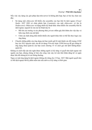 57
Chương 1: Phát triển ứng dụng
Nếu việc xây dựng các giải pháp dựa-trên-server là không phù hợp, bạn có hai tùy chọn sau
đây:
• Sử dụng một obfuscator để khiến cho assembly của bạn khó bị dịch ngược (Visual
Studio .NET 2003 có chứa phiên bản Community của một obfuscator, có tên là
Dotfuscator). Obfuscator sử dụng nhiều kỹ thuật khác nhau khiến cho assembly khó bị
dịch ngược; nguyên lý của các kỹ thuật này là:
▪ Đổi tên các trường và các phương thức private nhằm gây khó khăn cho việc đọc và
hiểu mục đích của mã lệnh.
▪ Chèn các lệnh dòng điều khiển khiến cho người khác khó có thể lần theo logic của
ứng dụng.
• Chuyển những phần của ứng dụng mà bạn muốn giữ bí mật thành các đối tượng COM
hay các DLL nguyên sinh, sau đó sử dụng P/Invoke hoặc COM Interop để gọi chúng từ
ứng dụng được-quản-lý của bạn (xem chương 15 về cách gọi mã lệnh không-được-
quản-lý).
Không có cách tiếp cận nào ngăn được những người có kỹ năng và quyết tâm dịch ngược mã
nguồn của bạn, nhưng chúng sẽ làm cho công việc này trở nên khó khăn đáng kể và ngăn
được hầu hết nhưng kẻ tò mò thông thường.
Nguy cơ một ứng dụng bị dịch ngược không chỉ riêng cho C# hay .NET. Một người quyết tâm
có thể dịch ngược bất kỳ phần mềm nào nếu anh ta có kỹ năng và thời gian.
 