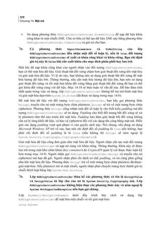 570
Chương 14: Mật mã
• Sử dụng phương thức RSACryptoServiceProvider.FromXmlString để nạp dữ liệu khóa
công khai từ một chuỗi XML. Chủ sở hữu có thể tạo dữ liệu XML này bằng phương thức
RSACryptoServiceProvider.ToXmlString và gửi nó cho bạn.
 Cả phương thức ExportParameters và ToXmlString của lớp
RSACryptoServiceProvider đều nhận một đối số luận lý, nếu là true, đối tượng
RSACryptoServiceProvider sẽ xuất cả khóa công khai và khóa riêng. Bạn chỉ định
giá trị này là false khi cần xuất khóa cho mục đích phân phối hay lưu trữ.
Một khi đã nạp khóa công khai của người nhận vào đối tượng RSACryptoServiceProvider,
bạn có thể mật hóa dữ liệu. Giải thuật bất đối xứng chậm hơn giải thuật đối xứng khi mật hóa
và giải mật hóa dữ liệu. Vì lý do này, bạn không nên sử dụng giải thuật bất đối xứng để mật
hóa lượng dữ liệu lớn. Thông thường, nếu cần mật hóa lượng dữ liệu lớn, bạn nên sử dụng
giải thuật đối xứng và rồi mật hóa khóa đối xứng bằng giải thuật bất đối xứng để bạn có thể
gửi khóa đối xứng cùng với dữ liệu. Mục 14.10 sẽ thảo luận về vấn đề này. Để bảo đảm tính
nhất quán trong việc sử dụng, lớp RSACryptoServiceProvider không hỗ trợ mô hình mật hóa
và giải mật hóa dựa-trên-System.IO.Stream (đã được sử dụng trong mục 14.6).
Để mật hóa dữ liệu với đối tượng RSACryptoServiceProvider, bạn hãy gọi phương thức
Encrypt, truyền cho nó một mảng byte chứa plaintext; Encrypt sẽ trả về một mảng byte chứa
ciphertext. Phương thức Encrypt cũng mhận một đối số luận lý cho biết kiểu padding mà đối
tượng RSACryptoServiceProvider sẽ sử dụng. Padding cho biết đối tượng bất đối xứng sẽ xử
lý plaintext như thế nào trước khi mật hóa. Padding bảo đảm giải thuật bất đối xứng không
cần xử lý từng khối dữ liệu, và bảo vệ ciphertext đối với các dạng tấn công bằng mật mã. Diễn
giải các dạng padding vượt quá phạm vi của quyển sách này. Nói chung, nếu đang sử dụng
Microsoft Windows XP trở về sau, bạn nên chỉ định đối số padding là true; nếu không, bạn
phải chỉ định đối số padding là là false (nếu không thì Encrypt sẽ ném ngoại lệ
System.Security.Cryptography.CryptographicException).
Giải mật hóa dữ liệu cũng đơn giản như mật hóa dữ liệu. Người nhận cần tạo một đối tượng
RSACryptoServiceProvider và nạp nó cùng với khóa riêng. Thông thường, khóa này sẽ được
lưu trữ trong một kho chứa khóa (key container) do CryptoAPI quản lý (sẽ được thảo luận kỹ
hơn trong mục 14.9). Người nhận gọi RSACryptoServiceProvider.Decrypt và truyền cho nó
ciphertext mà bạn đã gửi. Người nhận phải chỉ định cơ chế padding, và nó cũng phải giống
như khi mật hóa dữ liệu. Phương thức Decrypt trả về một mảng byte chứa plaintext đã-được-
giải-mật-hóa. Nếu plaintext mô tả một chuỗi, người nhận phải chuyển mảng byte thành giá trị
chuỗi thích hợp bằng lớp System.Text.Encoding.
 Lớp RSACryptoServiceProvider thừa kế các phương thức có tên là EncryptValue
và DecryptValue từ lớp cha của nó là System.Security.Cryptography.RSA. Lớp
RSACryptoServiceProvider không hiện thực các phương thức này và ném ngoại lệ
System.NotSupportedException nếu bạn gọi chúng.
Lớp AsymmetricEncryptionExample dưới đây trình bày cách sử dụng lớp
RSACryptoServiceProvider để mật hóa một chuỗi và rồi giải mật hóa:
using System;
 