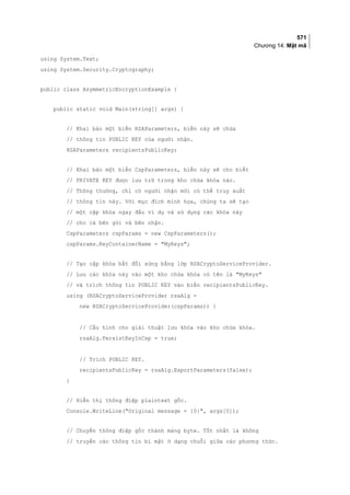 571
Chương 14: Mật mã
using System.Text;
using System.Security.Cryptography;
public class AsymmetricEncryptionExample {
public static void Main(string[] args) {
// Khai báo một biến RSAParameters, biến này sẽ chứa
// thông tin PUBLIC KEY của người nhận.
RSAParameters recipientsPublicKey;
// Khai báo một biến CspParameters, biến này sẽ cho biết
// PRIVATE KEY được lưu trữ trong kho chứa khóa nào.
// Thông thường, chỉ có người nhận mới có thể truy xuất
// thông tin này. Với mục đích minh họa, chúng ta sẽ tạo
// một cặp khóa ngay đầu ví dụ và sử dụng các khóa này
// cho cả bên gửi và bên nhận.
CspParameters cspParams = new CspParameters();
cspParams.KeyContainerName = MyKeys;
// Tạo cặp khóa bất đối xứng bằng lớp RSACryptoServiceProvider.
// Lưu các khóa này vào một kho chứa khóa có tên là MyKeys
// và trích thông tin PUBLIC KEY vào biến recipientsPublicKey.
using (RSACryptoServiceProvider rsaAlg =
new RSACryptoServiceProvider(cspParams)) {
// Cấu hình cho giải thuật lưu khóa vào kho chứa khóa.
rsaAlg.PersistKeyInCsp = true;
// Trích PUBLIC KEY.
recipientsPublicKey = rsaAlg.ExportParameters(false);
}
// Hiển thị thông điệp plaintext gốc.
Console.WriteLine(Original message = {0}, args[0]);
// Chuyển thông điệp gốc thành mảng byte. Tốt nhất là không
// truyền các thông tin bí mật ở dạng chuỗi giữa các phương thức.
 