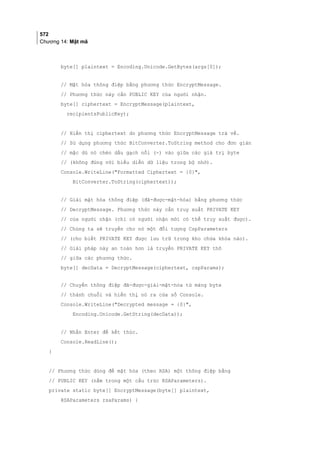 572
Chương 14: Mật mã
byte[] plaintext = Encoding.Unicode.GetBytes(args[0]);
// Mật hóa thông điệp bằng phương thức EncryptMessage.
// Phương thức này cần PUBLIC KEY của người nhận.
byte[] ciphertext = EncryptMessage(plaintext,
recipientsPublicKey);
// Hiển thị ciphertext do phương thức EncryptMessage trả về.
// Sử dụng phương thức BitConverter.ToString method cho đơn giản
// mặc dù nó chèn dấu gạch nối (-) vào giữa các giá trị byte
// (không đúng với biểu diễn dữ liệu trong bộ nhớ).
Console.WriteLine(Formatted Ciphertext = {0},
BitConverter.ToString(ciphertext));
// Giải mật hóa thông điệp (đã-được-mật-hóa) bằng phương thức
// DecryptMessage. Phương thức này cần truy xuất PRIVATE KEY
// của người nhận (chỉ có người nhận mới có thể truy xuất được).
// Chúng ta sẽ truyền cho nó một đối tượng CspParameters
// (cho biết PRIVATE KEY được lưu trữ trong kho chứa khóa nào).
// Giải pháp này an toàn hơn là truyền PRIVATE KEY thô
// giữa các phương thức.
byte[] decData = DecryptMessage(ciphertext, cspParams);
// Chuyển thông điệp đã-được-giải-mật-hóa từ mảng byte
// thành chuỗi và hiển thị nó ra cửa sổ Console.
Console.WriteLine(Decrypted message = {0},
Encoding.Unicode.GetString(decData));
// Nhấn Enter để kết thúc.
Console.ReadLine();
}
// Phương thức dùng để mật hóa (theo RSA) một thông điệp bằng
// PUBLIC KEY (nằm trong một cấu trúc RSAParameters).
private static byte[] EncryptMessage(byte[] plaintext,
RSAParameters rsaParams) {
 