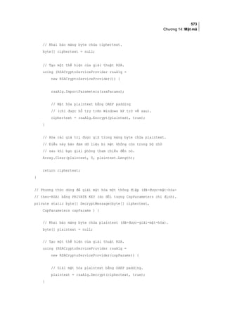 573
Chương 14: Mật mã
// Khai báo mảng byte chứa ciphertext.
byte[] ciphertext = null;
// Tạo một thể hiện của giải thuật RSA.
using (RSACryptoServiceProvider rsaAlg =
new RSACryptoServiceProvider()) {
rsaAlg.ImportParameters(rsaParams);
// Mật hóa plaintext bằng OAEP padding
// (chỉ được hỗ trợ trên Windows XP trở về sau).
ciphertext = rsaAlg.Encrypt(plaintext, true);
}
// Xóa các giá trị được giữ trong mảng byte chứa plaintext.
// Điều này bảo đảm dữ liệu bí mật không còn trong bộ nhớ
// sau khi bạn giải phóng tham chiếu đến nó.
Array.Clear(plaintext, 0, plaintext.Length);
return ciphertext;
}
// Phương thức dùng để giải mật hóa một thông điệp (đã-được-mật-hóa-
// theo-RSA) bằng PRIVATE KEY (do đối tượng CspParameters chỉ định).
private static byte[] DecryptMessage(byte[] ciphertext,
CspParameters cspParams ) {
// Khai báo mảng byte chứa plaintext (đã-được-giải-mật-hóa).
byte[] plaintext = null;
// Tạo một thể hiện của giải thuật RSA.
using (RSACryptoServiceProvider rsaAlg =
new RSACryptoServiceProvider(cspParams)) {
// Giải mật hóa plaintext bằng OAEP padding.
plaintext = rsaAlg.Decrypt(ciphertext, true);
}
 