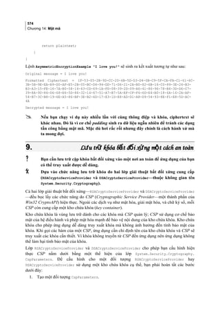 574
Chương 14: Mật mã
return plaintext;
}
}
Lệnh AsymmetricEncryptionExample I love you! sẽ sinh ra kết xuất tương tự như sau:
Original message = I love you!
Formatted Ciphertext = 1F-53-05-2B-9D-CC-20-6B-5D-D3-D4-0B-C9-5F-CA-FA-C1-61-6C-
3B-5B-9E-EA-B9-D0-AF-E5-2B-05-BC-D4-94-DD-71-D6-21-2A-B0-82-6B-16-C0-89-3E-24-B3-
B3-A3-15-FE-16-7A-B0-58-14-43-CD-69-1A-FD-08-39-2D-09-A6-41-86-96-78-B4-3D-D6-C7-
39-8A-90-84-D6-68-E6-5D-86-32-14-67-51-A7-B7-5A-EF-CF-F4-6D-E4-B0-18-6A-16-2A-AF-
54-B7-3C-B8-19-6E-A5-86-BF-3E-B2-6D-17-E3-1D-E8-AD-D1-A8-D9-54-93-8E-F1-E8-5D-AC-
4A
Decrypted message = I love you!
 Nếu bạn chạy ví dụ này nhiều lần với cùng thông điệp và khóa, ciphertext sẽ
khác nhau. Đó là vì cơ chế padding sinh ra dữ liệu ngẫu nhiên để tránh các dạng
tấn công bằng mật mã. Mặc dù hơi rắc rối nhưng đây chính là cách hành xử mà
ta mong đợi.
9.9. L u tr khóa b t đ i x ng m t cách an toànư ữ ấ ố ứ ộL u tr khóa b t đ i x ng m t cách an toànư ữ ấ ố ứ ộ
 Bạn cần lưu trữ cặp khóa bất đối xứng vào một nơi an toàn để ứng dụng của bạn
có thể truy xuất được dễ dàng.
 Dựa vào chức năng lưu trữ khóa do hai lớp giải thuật bất đối xứng cung cấp
(RSACryptoServiceProvider và DSACryptoServiceProvider—thuộc không gian tên
System.Security.Cryptography).
Cả hai lớp giải thuật bất đối xứng—RSACryptoServiceProvider và DSACryptoServiceProvider
—đều bọc lấy các chức năng do CSP (Cryptographic Service Provider—một thành phần của
Win32 CryptoAPI) hiện thực. Ngoài các dịch vụ như mật hóa, giải mật hóa, và chữ ký số, mỗi
CSP còn cung cấp một kho chứa khóa (key container).
Kho chứa khóa là vùng lưu trữ dành cho các khóa mà CSP quản lý; CSP sử dụng cơ chế bảo
mật của hệ điều hành và phép mật hóa mạnh để bảo vệ nội dung của kho chứa khóa. Kho chứa
khóa cho phép ứng dụng dễ dàng truy xuất khóa mà không ảnh hưởng đến tính bảo mật của
khóa. Khi gọi các hàm của một CSP, ứng dụng cần chỉ định tên của kho chứa khóa và CSP sẽ
truy xuất các khóa cần thiết. Vì khóa không truyền từ CSP đến ứng dụng nên ứng dụng không
thể làm hại tính bảo mật của khóa.
Lớp RSACryptoServiceProvider và DSACryptoServiceProvider cho phép bạn cấu hình hiện
thực CSP nằm dưới bằng một thể hiện của lớp System.Security.Cryptography.
CspParameters. Để cấu hình cho một đối tượng RSACryptoServiceProvider hay
DSACryptoServiceProvider sử dụng một kho chứa khóa cụ thể, bạn phải hoàn tất các bước
dưới đây:
1. Tạo một đối tượng CspParameters.
 
