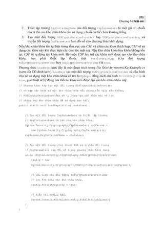 575
Chương 14: Mật mã
2. Thiết lập trường KeyContainerName của đối tượng CspParameters là một giá trị chuỗi
mô tả tên của kho chứa khóa cần sử dụng; chuỗi có thể chứa khoảng trắng.
3. Tạo một đối tượng RSACryptoServiceProvider hay DSACryptoServiceProvider, và
truyền đối tượng CspParameters làm đối số cho phương thức khởi dựng.
Nếu kho chứa khóa tồn tại bên trong tầm vực của CSP và chứa các khóa thích hợp, CSP sẽ sử
dụng các khóa này khi thực hiện các thao tác mật mã. Nếu kho chứa khóa hay khóa không tồn
tại, CSP sẽ tự động tạo khóa mới. Để buộc CSP lưu trữ các khóa mới được tạo vào kho chứa
khóa, bạn phải thiết lập thuộc tính PersistKeyInCsp (của đối tượng
RSACryptoServiceProvider hay DSACryptoServiceProvider) là true.
Phương thức LoadKeys dưới đây là một đoạn trích trong file StoreAsymmetricKeyExample.cs
(xem đĩa CD đính kèm). LoadKeys tạo một đối tượng RSACryptoServiceProvider và cấu hình
cho nó sử dụng một kho chứa khóa có tên là MyKeys. Bằng cách chỉ định PersistKeyInCsp là
true, giải thuật sẽ tự động lưu trữ các khóa mới được tạo vào kho chứa khóa này.
// Phương thức này tạo một đối tượng RSACryptoServiceProvider
// và nạp các khóa từ một kho chứa khóa nếu chúng tồn tại; nếu không,
// RSACryptoServiceProvider sẽ tự động tạo các khóa mới và lưu
// chúng vào kho chứa khóa để sử dụng sau này.
public static void LoadKeys(string container) {
// Tạo một đối tượng CspParameters và thiết lập trường
// KeyContainerName là tên của kho chứa khóa.
System.Security.Cryptography.CspParameters cspParams =
new System.Security.Cryptography.CspParameters();
cspParams.KeyContainerName = container;
// Tạo một đối tượng giải thuật RSA và truyền đối tượng
// CspParameters làm đối số trong phương thức khởi dựng.
using (System.Security.Cryptography.RSACryptoServiceProvider
rsaAlg = new
System.Security.Cryptography.RSACryptoServiceProvider(cspParams)){
// Cấu hình cho đối tượng RSACryptoServiceProvider
// lưu trữ khóa vào kho chứa khóa.
rsaAlg.PersistKeyInCsp = true;
// Hiển thị PUBLIC KEY.
System.Console.WriteLine(rsaAlg.ToXmlString(false));
}
}
 