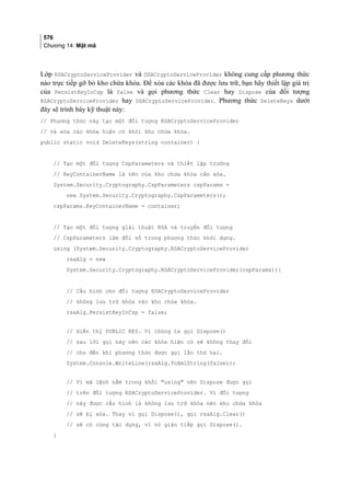 576
Chương 14: Mật mã
Lớp RSACryptoServiceProvider và DSACryptoServiceProvider không cung cấp phương thức
nào trực tiếp gỡ bỏ kho chứa khóa. Để xóa các khóa đã được lưu trữ, bạn hãy thiết lập giá trị
của PersistKeyInCsp là false và gọi phương thức Clear hay Dispose của đối tượng
RSACryptoServiceProvider hay DSACryptoServiceProvider. Phương thức DeleteKeys dưới
đây sẽ trình bày kỹ thuật này:
// Phương thức này tạo một đối tượng RSACryptoServiceProvider
// và xóa các khóa hiện có khỏi kho chứa khóa.
public static void DeleteKeys(string container) {
// Tạo một đối tượng CspParameters và thiết lập trường
// KeyContainerName là tên của kho chứa khóa cần xóa.
System.Security.Cryptography.CspParameters cspParams =
new System.Security.Cryptography.CspParameters();
cspParams.KeyContainerName = container;
// Tạo một đối tượng giải thuật RSA và truyền đối tượng
// CspParameters làm đối số trong phương thức khởi dựng.
using (System.Security.Cryptography.RSACryptoServiceProvider
rsaAlg = new
System.Security.Cryptography.RSACryptoServiceProvider(cspParams)){
// Cấu hình cho đối tượng RSACryptoServiceProvider
// không lưu trữ khóa vào kho chứa khóa.
rsaAlg.PersistKeyInCsp = false;
// Hiển thị PUBLIC KEY. Vì chúng ta gọi Dispose()
// sau lời gọi này nên các khóa hiện có sẽ không thay đổi
// cho đến khi phương thức được gọi lần thứ hai.
System.Console.WriteLine(rsaAlg.ToXmlString(false));
// Vì mã lệnh nằm trong khối using nên Dispose được gọi
// trên đối tượng RSACryptoServiceProvider. Vì đối tượng
// này được cấu hình là không lưu trữ khóa nên kho chứa khóa
// sẽ bị xóa. Thay vì gọi Dispose(), gọi rsaAlg.Clear()
// sẽ có cùng tác dụng, vì nó gián tiếp gọi Dispose().
}
 