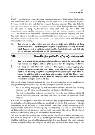 577
Chương 14: Mật mã
}
Win32 CryptoAPI hỗ trợ cả user-key-store và machine-key-store. Hệ điều hành Windows bảo
đảm một user-key-store chỉ có thể được truy xuất bởi người đã tạo ra nó, nhưng một machine-
key-store có thể được truy xuất bởi bất kỳ người dùng nào của máy. Theo mặc định, lớp
RSACryptoServiceProvider và DSACryptoServiceProvider sẽ sử dụng user-key-store. Bạn có
thể chỉ định sử dụng machine-key-store bằng cách thiết lập thuộc tính tĩnh
UseMachineKeyStore của lớp RSACryptoServiceProvider hay DSACryptoServiceProvider là
true. Điều này sẽ có tác dụng với tất cả mã lệnh đang chạy trong miền ứng dụng hiện hành.
Nếu muốn kiểm soát chặt chẽ hơn, bạn có thể thiết lập thuộc tính CspParameters.Flags là giá
trị System.Security.Cryptography.CspProviderFlags.UseMachineKeyStore trước khi tạo đối
tượng mật hóa bất đối xứng.
 Bạn nên xét các yêu cầu bảo mật một cách cẩn thận trước khi chọn sử dụng
machine-key-store. Thực tế là người dùng nào có quyền truy xuất máy đều có thể
giành được quyền truy xuất các khóa trong kho lưu trữ, điều này phủ định hầu
hết các lợi ích do phép mật hóa bất đối xứng mang lại.
10.10. Trao đ i khóa phiên đ i x ng m t cách an toànổ ố ứ ộTrao đ i khóa phiên đ i x ng m t cách an toànổ ố ứ ộ
 Bạn cần trao đổi dữ liệu đã-được-mật-hóa-đối-xứng với ai đó, và bạn cần một
biện pháp an toàn để phân bổ khóa phiên (session key) đối xứng cùng với dữ liệu.
 Sử dụng cơ chế trao đổi khóa do lớp System.Security.Cryptography.
RSACryptoServiceProvider hiện thực. Theo cơ chế này, khóa đối xứng sẽ được
mật hóa bất đối xứng bằng khóa công khai (public key) của người nhận. Theo đó,
bạn có thể gửi khóa đối xứng đã-được-mật-hóa cùng với dữ liệu đã-được-mật-
hóa. Người nhận phải giải mật hóa khóa đối xứng bằng khóa riêng (private key),
rồi mới tiến hành giải mật hóa dữ liệu.
Mỗi khi mật hóa dữ liệu (bằng giải thuật đối xứng) để chuyển giao, bạn nên tạo một khóa mới,
được gọi là khóa phiên (session key). Sử dụng khóa phiên có hai lợi ích chính:
• Nếu ai đó (không được phép) lấy được nhiều khối ciphertext đã được mật hóa bằng
cùng một khóa đối xứng, khả năng người đó giải được dữ liệu sẽ tăng cao.
• Nếu ai đó tìm được khóa phiên của bạn, người này chỉ có thể truy xuất được một tập dữ
liệu nào đó đã-được-mật-hóa, chứ không phải tất cả các bí mật của bạn ở quá khứ và
tương lai.
Vấn đề đối với khóa phiên là phân bổ và bảo mật khóa. Một giải pháp là thỏa thuận một lượng
lớn khóa phiên với những người mà bạn cần trao đổi dữ liệu với họ. Thật không may, việc này
nhanh chóng trở nên khó quản lý; và thực tế là tất cả các khóa của bạn trong tương lai đều
được lưu trữ tại một nơi nào đó, điều này tăng khả năng chúng sẽ bị xâm hại. Cách tốt hơn là
gửi khóa phiên theo một dạng được mật hóa mạnh cùng với dữ liệu mà bạn đã mật hóa với
khóa đó—quá trình này được gọi là trao đổi khóa (key exchange).
Quá trình trao đổi khóa sử dụng phép mật hóa bất đối xứng để mật hóa khóa phiên đối xứng.
Nếu muốn gửi dữ liệu cho ai đó, bạn tạo một khóa phiên đối xứng, mật hóa dữ liệu, và rồi mật
hóa khóa phiên bằng khóa công khai của người nhận. Khi nhận được dữ liệu, người nhận giải
mật hóa khóa phiên bằng khóa riêng của họ, và rồi giải mật hóa dữ liệu. Quan trọng là việc
 