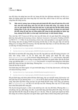 578
Chương 14: Mật mã
trao đổi khóa cho phép bạn trao đổi các lượng dữ liệu lớn (đã-được-mật-hóa) với bất cứ ai,
thậm chí những người bạn chưa từng tiếp xúc trước đây, miễn là bạn có thể truy xuất khóa
công khai đối xứng của họ.
 Một cách lý tưởng, bạn sử dụng một giải thuật bất đối xứng để mật hóa tất cả dữ
liệu, như thế tránh được nhu cầu trao đổi các khóa đối xứng. Tuy nhiên, tốc độ
của các giải thuật bất đối xứng khi mật hóa và giải mật hóa dữ liệu khiến chúng
không thực tế cho việc sử dụng với các lượng lớn dữ liệu. Sử dụng các giải thuật
bất đối xứng để mật hóa các khóa phiên đối xứng là một giải pháp tuy phức tạp
hơn, nhưng là tốt nhất ở cả hai mặt: tính linh hoạt và tính nhanh chóng.
Thư viện lớp .NET Framework hỗ trợ việc trao đổi khóa chỉ với giải thuật RSA, nhưng bạn
phải lựa chọn giữa hai formatting scheme: Optimal Asymmetric Encryption Padding (OAEP)
và PKCS #1 v 1.5. Bàn về các formatting scheme này vượt quá phạm vi của quyển sách này.
Nói chung, bạn nên sử dụng OAEP formatting trừ khi bạn có nhu cầu giao tiếp với một hệ
thống cũ có sử dụng PKCS formatting. Hai lớp dưới đây hiện thực cơ chế trao đổi khóa, mỗi
cơ chế ứng với một formatting scheme:
• System.Security.Cryptography.RSAOAEPKeyExchangeFormatter
• System.Security.Cryptography.RSAPKCS1KeyExchangeFormatter
Để chuẩn bị một khóa đối xứng dùng cho trao đổi, bạn phải tạo một đối tượng formatter với
kiểu như mong muốn và rồi ấn định một đối tượng giải thuật bất đối xứng
(RSACryptoServiceProvider) cho formatter bằng phương thức SetKey của formatter. Bạn phải
cấu hình cho giải thuật bất đối xứng sử dụng khóa công khai của người nhận. Khi đã cấu hình
xong, gọi phương thức CreateKeyExchange của formatter và truyền một mảng byte chứa khóa
phiên đối xứng mà bạn cần định dạng. Phương thức CreateKeyExchange trả về một mảng byte
chứa dữ liệu bạn sẽ gửi đi.
Giải định dạng cho khóa ngược với quá trình định dạng. Có hai lớp deformatter, mỗi lớp ứng
với một formatting scheme.
• System.Security.Cryptography.RSAOAEPKeyExchangeDeformatter
• System.Security.Cryptography.RSAPKCS1KeyExchangeDeformatter
Để giải định dạng một khóa phiên đã được định dạng, hãy tạo một đối tượng deformatter với
kiểu phù hợp rồi gọi phương thức SetKey của nó để ấn định một đối tượng giải thuật bất đối
xứng. Bạn phải nạp khóa riêng của bạn vào giải thuật bất đối xứng. Cuối cùng, gọi phương
thức DecryptKeyExchange với đối số là dữ liệu trao đổi. Phương thức này trả về một mảng
byte chứa khóa phiên đối xứng gốc.
File KeyExchangeExample.cs chứa ví dụ minh họa cho việc trao đổi khóa. Phương thức Main
mô phỏng việc tạo, định dạng, trao đổi, và giải định dạng một khóa phiên đối xứng. Nó sẽ tạo
một cặp khóa bất đối xứng để sử dụng cho cả ví dụ này. Thực tế, người gửi (người tạo khóa
đối xứng) chỉ có khóa công khai của người nhận; người nhận có khóa riêng (được giữ bí mật).
 