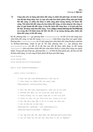 579
Chương 14: Mật mã
 Cũng như nên sử dụng một khóa đối xứng có chiều dài phù hợp với tính bí mật
của dữ liệu đang được bảo vệ, bạn nên mật hóa khóa phiên bằng một giải thuật
bất đối xứng và chiều dài khóa ít nhất cũng phải tương đương với khóa đối
xứng. Nếu khóa bất đối xứng yếu hơn khóa đối xứng, có khả năng kẻ tấn công sẽ
phá vỡ giải thuật bất đối xứng và thu lấy khóa đối xứng thay vì cố giải mật hóa
dữ liệu đã-được-mật-hóa-đối-xứng. Xem [http://www.ietf.org/rfc/rfc3766.txt]
(có trong đĩa CD đính kèm) để biết chi tiết về sự tương đương giữa chiều dài
khóa đối xứng và bất đối xứng.
Kế đó, phương thức Main gọi phương thức FormatKeyExchange với đối số là một mảng byte
chứa khóa đối xứng và một đối tượng RSAParameters chứa khóa công khai của người nhận.
Phương thức FormatKeyExchange trả về một mảng byte chứa khóa đối xứng đã-được-mật-hóa
và đã-được-định-dạng, chuẩn bị gửi đi. Kế tiếp, phương thức Main gọi phương thức
DeformatKeyExchange với đối số là dữ liệu trao đổi đã được định dạng và đối tượng
CspParameters chứa một tham chiếu đến kho chứa khóa MyKeys (chứa khóa riêng của người
nhận). Trong suốt quá trình này, phương thức Main sẽ hiển thị khóa phiên gốc, dữ liệu trao đổi
đã được định dạng, và cuối cùng là khóa phiên đã được giải định dạng.
using System;
using System.Text;
using System.Security.Cryptography;
public class KeyExchangeExample {
public static void Main() {
// Khai báo một biến RSAParameters, biến này sẽ
// chứa thông tin PUBLIC KEY của người nhận.
RSAParameters recipientsPublicKey;
// Khai báo một biến CspParameters, biến này sẽ cho biết
// PRIVATE KEY được lưu trữ trong kho chứa khóa nào.
// Thông thường, chỉ có người nhận mới có thể truy xuất
// thông tin này. Với mục đích minh họa, chúng ta sẽ tạo
// một cặp khóa ngay đầu ví dụ và sử dụng các khóa này
// cho cả bên gửi và bên nhận.
CspParameters cspParams = new CspParameters();
cspParams.KeyContainerName = MyKeys;
// Tạo cặp khóa bất đối xứng bằng lớp RSACryptoServiceProvider.
// Lưu các khóa này vào một kho chứa khóa có tên là MyKeys
 
