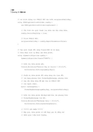 580
Chương 14: Mật mã
// và trích thông tin PUBLIC KEY vào biến recipientsPublicKey.
using (RSACryptoServiceProvider rsaAlg =
new RSACryptoServiceProvider(cspParams)) {
// Cấu hình cho giải thuật lưu khóa vào kho chứa khóa.
rsaAlg.PersistKeyInCsp = true;
// Trích PUBLIC KEY.
recipientsPublicKey = rsaAlg.ExportParameters(false);
}
// Tạo giải thuật đối xứng Triple-DES và sử dụng
// khóa được sinh tự động làm khóa phiên.
using (SymmetricAlgorithm symAlg =
SymmetricAlgorithm.Create(3DES)) {
// Hiển thị khóa phiên gốc.
Console.WriteLine(Session Key at Source = {0}nr,
BitConverter.ToString(symAlg.Key));
// Chuẩn bị khóa phiên đối xứng dùng cho trao đổi
// (sử dụng phương thức FormatKeyExchange, phương thức
// này cần khóa dùng để mật hóa và PUBLIC KEY
// của người nhận).
byte[] exchangeData =
FormatKeyExchange(symAlg.Key, recipientsPublicKey);
// Hiển thị khóa phiên đã-được-mật-hóa (do phương thức
// FormatKeyExchange trả về).
Console.WriteLine(Exchange Data = {0}nr,
BitConverter.ToString(exchangeData));
// ****** GỬI KHÓA ******
// Bây giờ, khóa phiên có thể được gửi đi bằng các
// kênh giao tiếp bình thường.
 