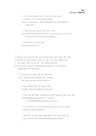 581
Chương 14: Mật mã
// Trích khóa phiên từ dữ liệu trao đổi bằng
// phương thức DeformatKeyExchange.
byte[] sessionKey = DeformatKeyExchange(exchangeData,
cspParams);
// Hiển thị khóa phiên vừa được trích.
Console.WriteLine(Session Key at Destination = {0}nr,
BitConverter.ToString(sessionKey));
// Nhấn Enter để kết thúc.
Console.ReadLine();
}
}
// Phương thức dùng để mật hóa và định dạng khóa phiên đối xứng.
// Để mật hóa khóa phiên, chúng ta cần truy xuất PUBLIC KEY
// của người nhận (trong cấu trúc RSAParameters).
private static byte[] FormatKeyExchange(byte[] sessionKey,
RSAParameters rsaParams) {
// Tạo một giải thuật bất đối xứng RSA.
using (RSACryptoServiceProvider asymAlg =
new RSACryptoServiceProvider()) {
// Nạp PUBLIC KEY của người nhận.
asymAlg.ImportParameters(rsaParams);
// Tạo một RSA OAEP formatter để định dạng dữ liệu trao đổi.
RSAOAEPKeyExchangeFormatter formatter
= new RSAOAEPKeyExchangeFormatter();
// Chỉ định giải thuật RSA dùng để mật hóa khóa phiên.
formatter.SetKey(asymAlg);
// Mật hóa và định dạng khóa phiên rồi trả về kết quả.
return formatter.CreateKeyExchange(sessionKey);
}
 