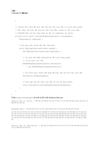 582
Chương 14: Mật mã
}
// Phương thức dùng để giải mật hóa dữ liệu trao đổi và trích khóa phiên
// đối xứng. Để giải mật hóa dữ liệu trao đổi, chúng ta cần truy xuất
// PRIVATE KEY (từ kho chứa khóa do đối số cspParams chỉ định).
private static byte[] DeformatKeyExchange(byte[] exchangeData,
CspParameters cspParams) {
// Tạo một giải thuật bất đối xứng RSA.
using (RSACryptoServiceProvider asymAlg =
new RSACryptoServiceProvider(cspParams)) {
// Tạo một RSA OAEP deformatter để trích khóa phiên
// từ dữ liệu trao đổi.
RSAOAEPKeyExchangeDeformatter deformatter
= new RSAOAEPKeyExchangeDeformatter();
// Chỉ định giải thuật RSA dùng để giải mật hóa dữ liệu trao đổi.
deformatter.SetKey(asymAlg);
// Giải mật hóa dữ liệu trao đổi và trả về khóa phiên.
return deformatter.DecryptKeyExchange(exchangeData);
}
}
}
Chạy KeyExchangeExample sẽ sinh ra kết xuất tương tự như sau:
Session Key at Source = EE-5B-16-5B-AC-46-3D-72-CC-73-19-D9-0B-8A-19-E2-A6-02-13-
BE-F8-CE-DF-40
Exchange Data = 60-FA-3B-63-41-25-F1-AD-08-F9-FC-67-CD-C6-FB-3E-0F-C3-62-
C6-3F-5C-C0-7E-D1-60-2D-19-58-07-EE-BB-7C-53-A5-C2-FB-CA-D7-64-FF-BA-33-77-AC-52-
87-5F-75-E7-57-99-01-90-CD-70-36-1E-53-0C-82-C6-CE-B8-BC-8B-C9-39-6F-29-39-5F-6C-
A6-43-E5-B0-A1-42-46-1C-9B-1C-72-EB-5E-67-06-44-C0-CE-AB-70-B8-39-8E-9F-01-E8-49-
51-36-D6-27-09-94-DA-42-CE-79-C2-72-88-4D-CE-63-B4-A0-AC-07-AF-26-A7-76-DE-21-BE-
A5
Session Key at Destination = EE-5B-16-5B-AC-46-3D-72-CC-73-19-D9-0B-8A-19-E2-A6-
02-13-BE-F8-CE-DF-40
 