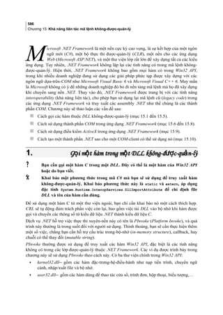 586
Chương 15: Khả năng liên tác mã lệnh không-được-quản-lý
icrosoft .NET Framework là một nền cực kỳ cao vọng, là sự kết hợp của một ngôn
ngữ mới (C#), một bộ thực thi được-quản-lý (CLR), một nền cho các ứng dụng
Web (Microsoft ASP.NET), và một thư viện lớp rất lớn để xây dựng tất cả các kiểu
ứng dụng. Tuy nhiên, .NET Framework không lặp lại các tính năng có trong mã lệnh không-
được-quản-lý. Hiện thời, .NET Framework không bao gồm mọi hàm có trong Win32 API,
trong khi nhiều doanh nghiệp đang sử dụng các giải pháp phức tạp được xây dựng với các
ngôn ngữ dựa-trên-COM như Microsoft Visual Basic 6 và Microsoft Visual C++ 6. May mắn
là Microsoft không có ý để những doanh nghiệp đó bỏ đi nền tảng mã lệnh mà họ đã xây dựng
khi chuyển sang nền .NET. Thay vào đó, .NET Framework được trang bị với các tính năng
interoperability (khả năng liên tác), cho phép bạn sử dụng lại mã lệnh cũ (legacy code) trong
các ứng dụng .NET Framework và truy xuất các assembly .NET như thể chúng là các thành
phần COM. Chương này sẽ thảo luận các vấn đề sau:
M
 Cách gọi các hàm thuộc DLL không-được-quản-lý (mục 15.1 đến 15.5).
 Cách sử dụng thành phần COM trong ứng dụng .NET Framework (mục 15.6 đến 15.8).
 Cách sử dụng điều kiểm ActiveX trong ứng dụng .NET Framework (mục 15.9).
 Cách tạo một thành phần .NET sao cho một COM-client có thể sử dụng nó (mục 15.10).
1.1. G i m t hàm trong m t DLL không-đ c-qu n-lýọ ộ ộ ượ ảG i m t hàm trong m t DLL không-đ c-qu n-lýọ ộ ộ ượ ả
 Bạn cần gọi một hàm C trong một DLL. Đây có thể là một hàm của Win32 API
hoặc do bạn viết.
 Khai báo một phương thức trong mã C# mà bạn sẽ sử dụng để truy xuất hàm
không-được-quản-lý. Khai báo phương thức này là static và extern, áp dụng
đặc tính System.Runtime.InteropServices.DllImportAttribute để chỉ định file
DLL và tên của hàm cần dùng.
Để sử dụng một hàm C từ một thư viện ngoài, bạn chỉ cần khai báo nó một cách thích hợp.
CRL sẽ tự động đảm trách phần việc còn lại, bao gồm việc tải DLL vào bộ nhớ khi hàm được
gọi và chuyển các thông số từ kiểu dữ liệu .NET thành kiểu dữ liệu C.
Dịch vụ .NET hỗ trợ việc thực thi xuyên-nền này có tên là PInvoke (Platform Invoke), và quá
trình này thường là trong suốt đối với người sử dụng. Thỉnh thoảng, bạn sẽ cần thực hiện thêm
một số việc, chẳng hạn cần hỗ trợ cấu trúc trong-bộ-nhớ (in-memory structure), callback, hay
chuỗi có thể thay đổi (mutable string).
PInvoke thường được sử dụng để truy xuất các hàm Win32 API, đặc biệt là các tính năng
không có trong các lớp được-quản-lý thuộc .NET Framework. Các ví dụ được trình bày trong
chương này sẽ sử dụng PInvoke theo cách này. Có ba thư viện chính trong Win32 API:
• kernel32.dll gồm các hàm đặc-trưng-hệ-điều-hành như nạp tiến trình, chuyển ngữ
cảnh, nhập/xuất file và bộ nhớ.
• user32.dll gồm các hàm dùng để thao tác cửa sổ, trình đơn, hộp thoại, biểu tượng,…
 