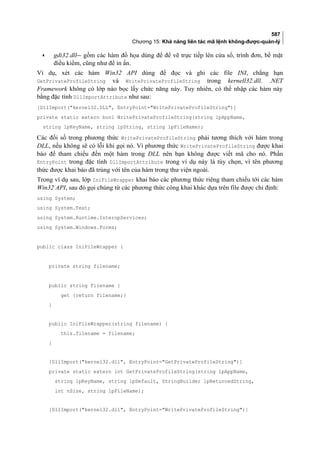 587
Chương 15: Khả năng liên tác mã lệnh không-được-quản-lý
• gdi32.dll gồm các hàm đồ họa dùng để để vẽ trực tiếp lên cửa sổ, trình đơn, bề mặt
điều kiểm, cũng như để in ấn.
Ví dụ, xét các hàm Win32 API dùng để đọc và ghi các file INI, chẳng hạn
GetPrivateProfileString và WritePrivateProfileString trong kernell32.dll. .NET
Framework không có lớp nào bọc lấy chức năng này. Tuy nhiên, có thể nhập các hàm này
bằng đặc tính DllImportAttribute như sau:
[DllImport(kernel32.DLL, EntryPoint=WritePrivateProfileString)]
private static extern bool WritePrivateProfileString(string lpAppName,
string lpKeyName, string lpString, string lpFileName);
Các đối số trong phương thức WritePrivateProfileString phải tương thích với hàm trong
DLL, nếu không sẽ có lỗi khi gọi nó. Vì phương thức WritePrivateProfileString được khai
báo để tham chiếu đến một hàm trong DLL nên bạn không được viết mã cho nó. Phần
EntryPoint trong đặc tính DllImportAttribute trong ví dụ này là tùy chọn, vì tên phương
thức được khai báo đã trùng với tên của hàm trong thư viện ngoài.
Trong ví dụ sau, lớp IniFileWrapper khai báo các phương thức riêng tham chiếu tới các hàm
Win32 API, sau đó gọi chúng từ các phương thức công khai khác dựa trên file được chỉ định:
using System;
using System.Text;
using System.Runtime.InteropServices;
using System.Windows.Forms;
public class IniFileWrapper {
private string filename;
public string Filename {
get {return filename;}
}
public IniFileWrapper(string filename) {
this.filename = filename;
}
[DllImport(kernel32.dll, EntryPoint=GetPrivateProfileString)]
private static extern int GetPrivateProfileString(string lpAppName,
string lpKeyName, string lpDefault, StringBuilder lpReturnedString,
int nSize, string lpFileName);
[DllImport(kernel32.dll, EntryPoint=WritePrivateProfileString)]
 