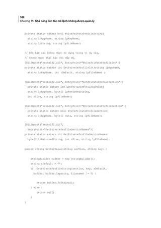 588
Chương 15: Khả năng liên tác mã lệnh không-được-quản-lý
private static extern bool WritePrivateProfileString(
string lpAppName, string lpKeyName,
string lpString, string lpFileName);
// Bốn hàm sau không được sử dụng trong ví dụ này,
// nhưng được khai báo cho đầy đủ.
[DllImport(kernel32.dll, EntryPoint=WritePrivateProfileInt)]
private static extern int GetPrivateProfileInt(string lpAppName,
string lpKeyName, int iDefault, string lpFileName) ;
[DllImport(kernel32.dll, EntryPoint=GetPrivateProfileSection)]
private static extern int GetPrivateProfileSection(
string lpAppName, byte[] lpReturnedString,
int nSize, string lpFileName);
[DllImport(kernel32.dll, EntryPoint=WritePrivateProfileSection)]
private static extern bool WritePrivateProfileSection(
string lpAppName, byte[] data, string lpFileName);
[DllImport(kernel32.dll,
EntryPoint=GetPrivateProfileSectionNames)]
private static extern int GetPrivateProfileSectionNames(
byte[] lpReturnedString, int nSize, string lpFileName);
public string GetIniValue(string section, string key) {
StringBuilder buffer = new StringBuilder();
string sDefault = ;
if (GetPrivateProfileString(section, key, sDefault,
buffer, buffer.Capacity, filename) != 0) {
return buffer.ToString();
} else {
return null;
}
}
 