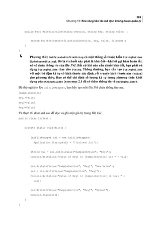 589
Chương 15: Khả năng liên tác mã lệnh không-được-quản-lý
public bool WriteIniValue(string section, string key, string value) {
return WritePrivateProfileString(section, key, value, filename);
}
}
 Phương thức GetPrivateProfileString có một thông số thuộc kiểu StringBuilder
(lpReturnedString). Đó là vì chuỗi này phải là khả đổi—khi lời gọi hàm hoàn tất,
nó sẽ chứa thông tin của file INI. Bất cứ khi nào cần chuỗi khả đổi, bạn phải sử
dụng StringBuilder thay cho String. Thông thường, bạn cần tạo StringBuilder
với một bộ đệm ký tự có kích thước xác định, rồi truyền kích thước này (nSize)
cho phương thức. Bạn có thể chỉ định số lượng ký tự trong phương thức khởi
dựng của StringBuilder (xem mục 2.1 để có thêm thông tin về StringBuilder).
Để thử nghiệm lớp IniFileWrapper, bạn hãy tạo một file INI chứa thông tin sau:
[SampleSection]
Key1=Value1
Key2=Value2
Key3=Value3
Và thực thi đoạn mã sau để đọc và ghi một giá trị trong file INI.
public class IniTest {
private static void Main() {
IniFileWrapper ini = new IniFileWrapper(
Application.StartupPath + initest.ini);
string val = ini.GetIniValue(SampleSection, Key1);
Console.WriteLine(Value of Key1 in [SampleSection] is:  + val);
ini.WriteIniValue(SampleSection, Key1, New Value);
val = ini.GetIniValue(SampleSection, Key1);
Console.WriteLine(Value of Key1 in [SampleSection] is now:  +
val);
ini.WriteIniValue(SampleSection, Key1, Value1);
Console.ReadLine();
}
}
 
