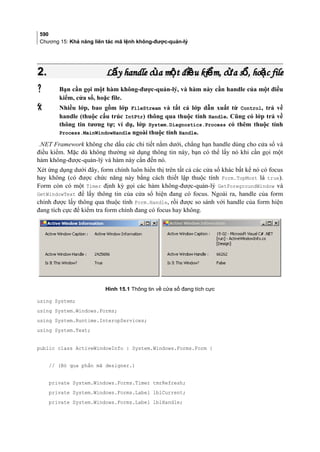 590
Chương 15: Khả năng liên tác mã lệnh không-được-quản-lý
2.2. L y handle c a m t đi u ki m, c a s , ho c fileấ ủ ộ ề ể ử ổ ặL y handle c a m t đi u ki m, c a s , ho c fileấ ủ ộ ề ể ử ổ ặ
 Bạn cần gọi một hàm không-được-quản-lý, và hàm này cần handle của một điều
kiểm, cửa sổ, hoặc file.
 Nhiều lớp, bao gồm lớp FileStream và tất cả lớp dẫn xuất từ Control, trả về
handle (thuộc cấu trúc IntPtr) thông qua thuộc tính Handle. Cũng có lớp trả về
thông tin tương tự; ví dụ, lớp System.Diagnostics.Process có thêm thuộc tính
Process.MainWindowHandle ngoài thuộc tính Handle.
.NET Framework không che dấu các chi tiết nằm dưới, chẳng hạn handle dùng cho cửa sổ và
điều kiểm. Mặc dù không thường sử dụng thông tin này, bạn có thể lấy nó khi cần gọi một
hàm không-được-quản-lý và hàm này cần đến nó.
Xét ứng dụng dưới đây, form chính luôn hiển thị trên tất cả các cửa sổ khác bất kể nó có focus
hay không (có được chức năng này bằng cách thiết lập thuộc tính Form.TopMost là true).
Form còn có một Timer định kỳ gọi các hàm không-được-quản-lý GetForegroundWindow và
GetWindowText để lấy thông tin của cửa sổ hiện đang có focus. Ngoài ra, handle của form
chính được lấy thông qua thuộc tính Form.Handle, rồi được so sánh với handle của form hiện
đang tích cực để kiểm tra form chính đang có focus hay không.
Hình 15.1 Thông tin về cửa sổ đang tích cực
using System;
using System.Windows.Forms;
using System.Runtime.InteropServices;
using System.Text;
public class ActiveWindowInfo : System.Windows.Forms.Form {
// (Bỏ qua phần mã designer.)
private System.Windows.Forms.Timer tmrRefresh;
private System.Windows.Forms.Label lblCurrent;
private System.Windows.Forms.Label lblHandle;
 
