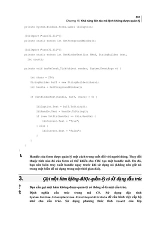 591
Chương 15: Khả năng liên tác mã lệnh không-được-quản-lý
private System.Windows.Forms.Label lblCaption;
[DllImport(user32.dll)]
private static extern int GetForegroundWindow();
[DllImport(user32.dll)]
private static extern int GetWindowText(int hWnd, StringBuilder text,
int count);
private void tmrRefresh_Tick(object sender, System.EventArgs e) {
int chars = 256;
StringBuilder buff = new StringBuilder(chars);
int handle = GetForegroundWindow();
if (GetWindowText(handle, buff, chars)  0) {
lblCaption.Text = buff.ToString();
lblHandle.Text = handle.ToString();
if (new IntPtr(handle) == this.Handle) {
lblCurrent.Text = True;
} else {
lblCurrent.Text = False;
}
}
}
}
 Handle của form được quản lý một cách trong suốt đối với người dùng. Thay đổi
thuộc tính nào đó của form có thể khiến cho CRL tạo một handle mới. Do đó,
bạn nên luôn truy xuất handle ngay trước khi sử dụng nó (không nên giữ nó
trong một biến để sử dụng trong một thời gian dài).
3.3. G i m t hàm không-đ c-qu n-lý có s d ng c u trúcọ ộ ượ ả ử ụ ấG i m t hàm không-đ c-qu n-lý có s d ng c u trúcọ ộ ượ ả ử ụ ấ
 Bạn cần gọi một hàm không-được-quản-lý có thông số là một cấu trúc.
 Định nghĩa cấu trúc trong mã C#. Sử dụng đặc tính
System.Runtime.InteropServices.StructLayoutAttribute để cấu hình việc cấp bộ
nhớ cho cấu trúc. Sử dụng phương thức tĩnh SizeOf của lớp
 