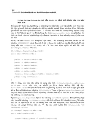 592
Chương 15: Khả năng liên tác mã lệnh không-được-quản-lý
System.Runtime.Interop.Marshal nếu muốn xác định kích thước của cấu trúc
theo byte.
Trong mã C# thuần túy, bạn không có khả năng trực tiếp kiểm soát việc cấp bộ nhớ. Thay vào
đó, CRL sẽ quyết định khi nào cần đưa dữ liệu vào bộ nhớ để tối ưu hóa hoạt động. Điều này
gây rắc rối khi làm việc với các hàm C, vì cấu trúc phải được trữ liên tục trong bộ nhớ. May
mắn là .NET đã giải quyết vấn đề này bằng đặc tính StructLayoutAttribute, cho phép bạn chỉ
định các thành viên của một lớp hay một cấu trúc cho trước sẽ được sắp xếp trong bộ nhớ như
thế nào.
Ví dụ, xét hàm GetVersionEx trong thư viện kernel32.dll. Hàm này nhận một con trỏ chỉ tới
cấu trúc OSVERSIONINFO và sử dụng nó để trả về thông tin phiên bản của hệ điều hành. Để sử
dụng cấu trúc OSVERSIONINFO trong mã C#, bạn phải định nghĩa nó với đặc tính
StructLayoutAttribute như sau:
[StructLayout(LayoutKind.Sequential)]
public class OSVersionInfo {
public int dwOSVersionInfoSize;
public int dwMajorVersion;
public int dwMinorVersion;
public int dwBuildNumber;
public int dwPlatformId;
[MarshalAs(UnmanagedType.ByValTStr, SizeConst=128)]
public String szCSDVersion;
}
Chú ý rằng, cấu trúc này cũng sử dụng đặc tính System.Runtime.InteropServices.
MarshalAsAttribute (cần cho các chuỗi có kích thước không đổi). Ở đây,
MarshalAsAttribute chỉ định chuỗi sẽ được truyền bằng trị và sẽ chứa một bộ đệm gồm 128
ký tự được chỉ định trong cấu trúc OSVersionInfo. Trong ví dụ này, LayoutKind.Sequential
được sử dụng, nghĩa là các kiểu dữ liệu trong cấu trúc được bố trí theo thứ tự mà chúng được
liệt kê trong cấu trúc hoặc lớp.
Ngoài LayoutKind.Sequential, bạn có thể sử dụng LayoutKind.Explicit. Trong trường hợp
này, bạn phải sử dụng FieldOffsetAttribute để định nghĩa độ dời của các trường. Cách này
hữu ích khi bạn muốn lưu trữ các trường một cách linh động hơn, hoặc bạn muốn bỏ qua
(không sử dụng) trường nào đó. Ví dụ sau định nghĩa lớp OSVersionInfo với
LayoutKind.Explicit.
[StructLayout(LayoutKind.Explicit)]
public class OSVersionInfo {
[FieldOffset(0)] public int dwOSVersionInfoSize;
 