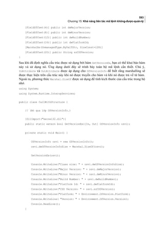 593
Chương 15: Khả năng liên tác mã lệnh không-được-quản-lý
[FieldOffset(4)] public int dwMajorVersion;
[FieldOffset(8)] public int dwMinorVersion;
[FieldOffset(12)] public int dwBuildNumber;
[FieldOffset(16)] public int dwPlatformId;
[MarshalAs(UnmanagedType.ByValTStr, SizeConst=128)]
[FieldOffset(20)] public String szCSDVersion;
}
Sa