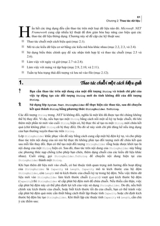 61
Chương 2: Thao tác dữ liệu
ầu hết các ứng dụng đều cần thao tác trên một loại dữ liệu nào đó. Microsoft .NET
Framework cung cấp nhiều kỹ thuật để đơn giản hóa hay nâng cao hiệu quả các
thao tác dữ liệu thông dụng. Chương này sẽ đề cập các kỹ thuật sau:H Thao tác chuỗi một cách hiệu quả (mục 2.1).
 Mô tả các kiểu dữ liệu cơ sở bằng các kiểu mã hóa khác nhau (mục 2.2, 2.3, và 2.4).
 Sử dụng biểu thức chính quy để xác nhận tính hợp lệ và thao tác chuỗi (mục 2.5 và
2.6).
 Làm việc với ngày và giờ (mục 2.7 và 2.8).
 Làm việc với mảng và tập hợp (mục 2.9, 2.10, và 2.11).
 Tuần tự hóa trạng thái đối tượng và lưu nó vào file (mục 2.12).
1.1. Thao tác chu i m t cách hi u quỗ ộ ệ ảThao tác chu i m t cách hi u quỗ ộ ệ ả
 Bạn cần thao tác trên nội dung của một đối tượng String và tránh chi phí của
việc tự động tạo các đối tượng String mới do tính không đổi của đối tượng
String.
 Sử dụng lớp System.Text.StringBuilder để thực hiện các thao tác, sau đó chuyển
kết quả thành String bằng phương thức StringBuilder.ToString.
Các đối tượng String trong .NET là không đổi, nghĩa là một khi đã được tạo thì chúng không
thể bị thay đổi. Ví dụ, nếu bạn tạo một String bằng cách nối một số ký tự hoặc chuỗi, thì khi
thêm một phần tử mới vào cuối String hiện có, bộ thực thi sẽ tạo ra một String mới chứa kết
quả (chứ không phải String cũ bị thay đổi). Do đó sẽ nảy sinh chi phí đáng kể nếu ứng dụng
của bạn thường xuyên thao tác trên String.
Lớp StringBuilder khắc phục vấn đề này bằng cách cung cấp một bộ đệm ký tự, và cho phép
thao tác trên nội dung của nó mà bộ thực thi không phải tạo đối tượng mới để chứa kết quả
sau mỗi lần thay đổi. Bạn có thể tạo một đối tượng StringBuilder rỗng hoặc được khởi tạo là
nội dung của một String hiện có. Sau đó, thao tác trên nội dung của StringBuilder này bằng
các phương thức nạp chồng (cho phép bạn chèn, thêm dạng chuỗi của các kiểu dữ liệu khác
nhau). Cuối cùng, gọi StringBuilder.ToString để chuyển nội dung hiện tại của
StringBuilder thành một String.
Khi bạn thêm dữ liệu mới vào chuỗi, có hai thuộc tính quan trọng ảnh hưởng đến hoạt động
của StringBuilder là Capacity và Length. Capacity mô tả kích thước của bộ đệm
StringBuilder, còn Length mô tả kích thước của chuỗi ký tự trong bộ đệm. Nếu việc thêm dữ
liệu mới vào StringBuilder làm kích thước chuỗi (Length) vượt quá kích thước bộ đệm
(Capacity) thì StringBuilder sẽ cấp phát bộ đệm mới để chứa chuỗi. Nếu thiếu cẩn thận, việc
cấp phát bộ đệm này có thể phủ định lợi ích của việc sử dụng StringBuilder. Do đó, nếu biết
chính xác kích thước của chuỗi, hoặc biết kích thước tối đa của chuỗi, bạn có thể tránh việc
cấp phát bộ đệm quá mức cần thiết bằng cách thiết lập thuộc tính Capacity hoặc chỉ định kích
thước bộ đệm lúc tạo StringBuilder. Khi thiết lập các thuộc tính Capacity và Length, cần chú
ý các điểm sau:
 