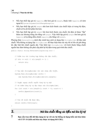 62
Chương 2: Thao tác dữ liệu
• Nếu bạn thiết lập giá trị Capacity nhỏ hơn giá trị Length, thuộc tính Capacity sẽ ném
ngoại lệ System.ArgumentOutOfRangeException.
• Nếu bạn thiết lập giá trị Length nhỏ hơn kích thước của chuỗi hiện có trong bộ đệm,
chuỗi sẽ bị cắt bớt phần lớn hơn.
• Nếu bạn thiết lập giá trị Length lớn hơn kích thước của chuỗi, bộ đệm sẽ được lấp
thêm các khoảng trắng cho bằng với Length. Việc thiết lập giá trị Length lớn hơn giá trị
Capacity sẽ tự động điều chỉnh Capacity cho bằng với Length.
Phương thức ReverseString dưới đây minh họa cách sử dụng lớp StringBuilder để đảo một
chuỗi. Nếu không sử dụng lớp StringBuilder để thực hiện thao tác này thì sẽ tốn chi phí đáng
kể, đặc biệt khi chuỗi nguồn dài. Việc khởi tạo StringBuilder với kích thước bằng chuỗi
nguồn bảo đảm không cần phải cấp phát lại bộ đệm trong quá trình đảo chuỗi.
public static string ReverseString(string str) {
// Kiểm tra các trường hợp không cần đảo chuỗi.
if (str == null || str.Length == 1) {
return str;
}
// Tạo một StringBuilder với sức chứa cần thiết.
System.Text.StringBuilder revStr =
new System.Text.StringBuilder(str.Length);
// Duyệt ngược chuỗi nguồn từng ký tự một
// và thêm từng ký tự đọc được vào StringBuilder.
for (int count = str.Length-1; count  -1; count--) {
revStr.Append(str[count]);
}
// Trả về chuỗi đã được đảo.
return revStr.ToString();
}
2.2. Mã hóa chu i b ng các ki u mã hóa ký tỗ ằ ể ựMã hóa chu i b ng các ki u mã hóa ký tỗ ằ ể ự
 Bạn cần trao đổi dữ liệu dạng ký tự với các hệ thống sử dụng kiểu mã hóa khác
với UTF-16 (kiểu mã hóa này được sử dụng bởi CRL).
 