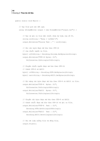 64
Chương 2: Thao tác dữ liệu
public static void Main() {
// Tạo file giữ các kết quả.
using (StreamWriter output = new StreamWriter(output.txt)) {
// Tạo và ghi ra file một chuỗi chứa ký hiệu của số PI.
string srcString = Area = u03A0r^2;
output.WriteLine(Source Text :  + srcString);
// Ghi các byte được mã hóa theo UTF-16
// của chuỗi nguồn ra file.
byte[] utf16String = Encoding.Unicode.GetBytes(srcString);
output.WriteLine(UTF-16 Bytes: {0},
BitConverter.ToString(utf16String));
// Chuyển chuỗi nguồn được mã hóa theo UTF-16
// thành UTF-8 và ASCII
byte[] utf8String = Encoding.UTF8.GetBytes(srcString);
byte[] asciiString = Encoding.ASCII.GetBytes(srcString);
// Ghi mảng các byte được mã hóa theo UTF-8 và ASCII ra file.
output.WriteLine(UTF-8 Bytes: {0},
BitConverter.ToString(utf8String));
output.WriteLine(ASCII Bytes: {0},
BitConverter.ToString(asciiString));
// Chuyển các byte được mã hóa theo UTF-8 và ASCII
// thành chuỗi được mã hóa theo UTF-16 và ghi ra file.
output.WriteLine(UTF-8 Text : {0},
Encoding.UTF8.GetString(utf8String));
output.WriteLine(ASCII Text : {0},
Encoding.ASCII.GetString(asciiString));
// Ghi dữ liệu xuống file và đóng file.
output.Flush();
 