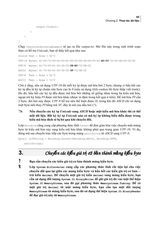 65
Chương 2: Thao tác dữ liệu
output.Close();
}
}
}
Chạy CharacterEncodingExample sẽ tạo ra file output.txt. Mở file này trong một trình soạn
thảo có hỗ trợ Unicode, bạn sẽ thấy kết quả như sau:
Source Text : Area = Πr^2
UTF-16 Bytes: 41-00-72-00-65-00-61-00-20-00-3D-00-20-00-A0-03-72-00-5E-00-32-00
UTF-8 Bytes: 41-72-65-61-20-3D-20-CE-A0-72-5E-32
ASCII Bytes: 41-72-65-61-20-3D-20-3F-72-5E-32
UTF-8 Text : Area = Πr^2
ASCII Text : Area = ?r^2
Chú ý rằng, nếu sử dụng UTF-16 thì mỗi ký tự được mã hóa bởi 2 byte, nhưng vì hầu hết các
ký tự đều là ký tự chuẩn nên byte cao là 0 (nếu sử dụng little-endian thì byte thấp viết trước).
Do đó, hầu hết các ký tự đều được mã hóa bởi những số giống nhau trong ba kiểu mã hóa,
ngoại trừ ký hiệu PI được mã hóa khác (được in đậm trong kết quả ở trên). Để mã hóa PI cần
2 byte, đòi hỏi này được UTF-8 hỗ trợ nên thể hiện được Π, trong khi đó ASCII chỉ sử dụng
một byte nên thay PI bằng mã 3F, đây là mã của dấu hỏi (?).
 Nếu chuyển các ký tự Unicode sang ASCII hoặc một kiểu mã hóa khác thì có thể
mất dữ liệu. Bất kỳ ký tự Unicode nào có mã ký tự không biểu diễn được trong
kiểu mã hóa đích sẽ bị bỏ qua khi chuyển đổi.
Lớp Encoding cũng cung cấp phương thức tĩnh Covert để đơn giản hóa việc chuyển một mảng
byte từ kiểu mã hóa này sang kiểu mã hóa khác không phải qua trung gian UTF-16. Ví dụ,
dòng mã sau chuyển trực tiếp các byte trong mảng asciiString từ ASCII sang UTF-8:
byte[] utf8String = Encoding.Convert(Encoding.ASCII, Encoding.UTF8,
asciiString);
3.3. Chuy n các ki u giá tr c b n thành m ng ki u byteể ể ị ơ ả ả ểChuy n các ki u giá tr c b n thành m ng ki u byteể ể ị ơ ả ả ể
 Bạn cần chuyển các kiểu giá trị cơ bản thành mảng kiểu byte.
 Lớp System.BitConverter cung cấp các phương thức tĩnh rất tiện lợi cho việc
chuyển đổi qua lại giữa các mảng kiểu byte và hầu hết các kiểu giá trị cơ bản—
trừ kiểu decimal. Để chuyển một giá trị kiểu decimal sang mảng kiểu byte, bạn
cần sử dụng đối tượng System.IO.BinaryWriter để ghi giá trị đó vào một thể hiện
System.IO.MemoryStream, sau đó gọi phương thức Memorystream.ToArray. Để có
một giá trị decimal từ một mảng kiểu byte, bạn cần tạo một đối tượng
MemoryStream từ mảng kiểu byte, sau đó sử dụng thể hiện System.IO.BinaryReader
để đọc giá trị này từ MemoryStream.
 