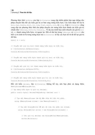 66
Chương 2: Thao tác dữ liệu
Phương thức tĩnh GetBytes của lớp BitConverter cung cấp nhiều phiên bản nạp chồng cho
phép chuyển hầu hết các kiểu giá trị cơ bản sang mảng kiểu byte. Các kiểu được hỗ trợ là
bool, char, double, short, int, long, float, ushort, uint, và ulong. Lớp BitConverter cũng
cung cấp các phương thức tĩnh cho phép chuyển các mảng kiểu byte thành các kiểu giá trị
chuẩn như ToBoolean, ToUInt32, ToDouble,... Ví dụ sau minh họa cách chuyển các giá trị bool
và int thành mảng kiểu byte, và ngược lại. Đối số thứ hai trong ToBoolean và ToUInt32 cho
biết vị trí (tính từ 0) trong mảng byte mà BitConverter sẽ lấy các byte kể từ đó để tạo giá trị
dữ liệu.
byte[] b = null;
// Chuyển một giá trị bool thành mảng kiểu byte và hiển thị.
b = BitConverter.GetBytes(true);
Console.WriteLine(BitConverter.ToString(b));
// Chuyển một mảng kiểu byte thành giá trị bool và hiển thị.
Console.WriteLine(BitConverter.ToBoolean(b,0));
// Chuyển một giá trị int thành mảng kiểu byte và hiển thị.
b = BitConverter.GetBytes(3678);
Console.WriteLine(BitConverter.ToString(b));
// Chuyển một mảng kiểu byte thành giá trị int và hiển thị.
Console.WriteLine(BitConverter.ToInt32(b,0));
Đối với kiểu decimal, lớp BitConverter không hỗ trợ, nên bạn phải sử dụng thêm
MemoryStream và BinaryWriter.
// Tạo mảng kiểu byte từ giá trị decimal.
public static byte[] DecimalToByteArray (decimal src) {
// Tạo một MemoryStream làm bộ đệm chứa dữ liệu nhị phân.
using (MemoryStream stream = new MemoryStream()) {
// Tạo một BinaryWriter để ghi dữ liệu nhị phân vào stream.
using (BinaryWriter writer = new BinaryWriter(stream)) {
// Ghi giá trị decimal vào BinaryWriter/MemoryStream.
writer.Write(src);
 