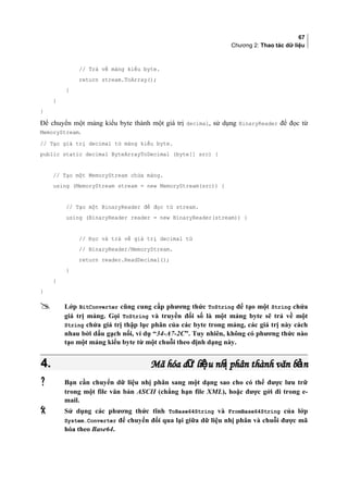 67
Chương 2: Thao tác dữ liệu
// Trả về mảng kiểu byte.
return stream.ToArray();
}
}
}
Để chuyển một mảng kiểu byte thành một giá trị decimal, sử dụng BinaryReader để đọc từ
MemoryStream.
// Tạo giá trị decimal từ mảng kiểu byte.
public static decimal ByteArrayToDecimal (byte[] src) {
// Tạo một MemoryStream chứa mảng.
using (MemoryStream stream = new MemoryStream(src)) {
// Tạo một BinaryReader để đọc từ stream.
using (BinaryReader reader = new BinaryReader(stream)) {
// Đọc và trả về giá trị decimal từ
// BinaryReader/MemoryStream.
return reader.ReadDecimal();
}
}
}
 Lớp BitConverter cũng cung cấp phương thức ToString để tạo một String chứa
giá trị mảng. Gọi ToString và truyền đối số là một mảng byte sẽ trả về một
String chứa giá trị thập lục phân của các byte trong mảng, các giá trị này cách
nhau bởi dấu gạch nối, ví dụ “34-A7-2C”. Tuy nhiên, không có phương thức nào
tạo một mảng kiểu byte từ một chuỗi theo định dạng này.
4.4. Mã hóa d li u nh phân thành văn b nữ ệ ị ảMã hóa d li u nh phân thành văn b nữ ệ ị ả
 Bạn cần chuyển dữ liệu nhị phân sang một dạng sao cho có thể được lưu trữ
trong một file văn bản ASCII (chẳng hạn file XML), hoặc được gởi đi trong e-
mail.
 Sử dụng các phương thức tĩnh ToBase64String và FromBase64String của lớp
System.Converter để chuyển đổi qua lại giữa dữ liệu nhị phân và chuỗi được mã
hóa theo Base64.
 