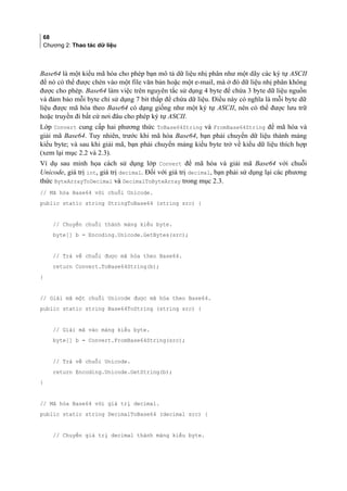 68
Chương 2: Thao tác dữ liệu
Base64 là một kiểu mã hóa cho phép bạn mô tả dữ liệu nhị phân như một dãy các ký tự ASCII
để nó có thể được chèn vào một file văn bản hoặc một e-mail, mà ở đó dữ liệu nhị phân không
được cho phép. Base64 làm việc trên nguyên tắc sử dụng 4 byte để chứa 3 byte dữ liệu nguồn
và đảm bảo mỗi byte chỉ sử dụng 7 bit thấp để chứa dữ liệu. Điều này có nghĩa là mỗi byte dữ
liệu được mã hóa theo Base64 có dạng giống như một ký tự ASCII, nên có thể được lưu trữ
hoặc truyền đi bất cứ nơi đâu cho phép ký tự ASCII.
Lớp Convert cung cấp hai phương thức ToBase64String và FromBase64String để mã hóa và
giải mã Base64. Tuy nhiên, trước khi mã hóa Base64, bạn phải chuyển dữ liệu thành mảng
kiểu byte; và sau khi giải mã, bạn phải chuyển mảng kiểu byte trở về kiểu dữ liệu thích hợp
(xem lại mục 2.2 và 2.3).
Ví dụ sau minh họa cách sử dụng lớp Convert để mã hóa và giải mã Base64 với chuỗi
Unicode, giá trị int, giá trị decimal. Đối với giá trị decimal, bạn phải sử dụng lại các phương
thức ByteArrayToDecimal và DecimalToByteArray trong mục 2.3.
// Mã hóa Base64 với chuỗi Unicode.
public static string StringToBase64 (string src) {
// Chuyển chuỗi thành mảng kiểu byte.
byte[] b = Encoding.Unicode.GetBytes(src);
// Trả về chuỗi được mã hóa theo Base64.
return Convert.ToBase64String(b);
}
// Giải mã một chuỗi Unicode được mã hóa theo Base64.
public static string Base64ToString (string src) {
// Giải mã vào mảng kiểu byte.
byte[] b = Convert.FromBase64String(src);
// Trả về chuỗi Unicode.
return Encoding.Unicode.GetString(b);
}
// Mã hóa Base64 với giá trị decimal.
public static string DecimalToBase64 (decimal src) {
// Chuyển giá trị decimal thành mảng kiểu byte.
 
