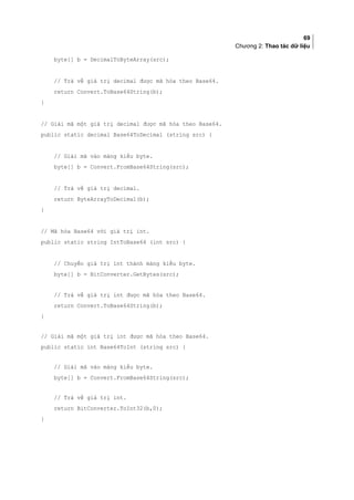 69
Chương 2: Thao tác dữ liệu
byte[] b = DecimalToByteArray(src);
// Trả về giá trị decimal được mã hóa theo Base64.
return Convert.ToBase64String(b);
}
// Giải mã một giá trị decimal được mã hóa theo Base64.
public static decimal Base64ToDecimal (string src) {
// Giải mã vào mảng kiểu byte.
byte[] b = Convert.FromBase64String(src);
// Trả về giá trị decimal.
return ByteArrayToDecimal(b);
}
// Mã hóa Base64 với giá trị int.
public static string IntToBase64 (int src) {
// Chuyển giá trị int thành mảng kiểu byte.
byte[] b = BitConverter.GetBytes(src);
// Trả về giá trị int được mã hóa theo Base64.
return Convert.ToBase64String(b);
}
// Giải mã một giá trị int được mã hóa theo Base64.
public static int Base64ToInt (string src) {
// Giải mã vào mảng kiểu byte.
byte[] b = Convert.FromBase64String(src);
// Trả về giá trị int.
return BitConverter.ToInt32(b,0);
}
 