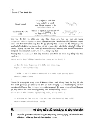 72
Chương 2: Thao tác dữ liệu
Địa chỉ e-mail
[w-]+ nghĩa là chứa một
hoặc nhiều ký tự word
hoặc dấu gạch ngang, ví dụ
some-body@adatum.com
^[w-]+@([w- ]
+.)+[w-]+$
HTTP hoặc HTTPS
URL
Dữ liệu là một URL dựa-trên-HTTP
hay dựa-trên-HTTPS, ví dụ
http://www.microsoft.com
^https?://([w- ]
+.)+[w-]+(/[w- ./ ?
%=]*)?$
Một khi đã biết cú pháp của biểu thức chính quy, bạn tạo một đối tượng
System.Text.RegularExpression.Regex bằng cách truyền cho phương thức khởi dựng của nó
chuỗi chứa biểu thức chính quy. Sau đó, gọi phương thức IsMatch của đối tượng Regex và
truyền chuỗi cần kiểm tra, phương thức này trả về một giá trị luận lý cho biết chuỗi có hợp lệ
không. Cú pháp của biểu thức chính quy sẽ chỉ định Regex so trùng toàn bộ chuỗi hay chỉ so
trùng một phần của chuỗi (xem ^, A, $, và z trong bảng 2.2)
Phương thức ValidateInput dưới đây minh họa cách kiểm tra chuỗi nhập bằng biểu thức
chính quy:
public static bool ValidateInput(string regex, string input) {
// Tạo đối tượng Regex dựa trên biểu thức chính quy.
Regex r = new Regex(regex);
// Kiểm tra dữ liệu nhập có trùng với biểu thức chính quy hay không.
return r.IsMatch(input);
}
Bạn có thể sử dụng đối tượng Regex để kiểm tra nhiều chuỗi, nhưng không thể thay đổi biểu
thức chính quy được gắn cho nó; bạn phải tạo một đối tượng Regex mới tương ứng với một
cấu trúc mới. Phương thức ValidateInput ở trên tạo ra một đối tượng Regex mới mỗi lần được
gọi, thay vào đó bạn có thể sử dụng phương thức tĩnh nạp chồng IsMatch.
public static bool ValidateInput(string regex, string input) {
// Kiểm tra dữ liệu nhập có trùng với biểu thức chính quy hay không.
return Regex.IsMatch(input, regex);
}
6.6. S d ng bi u th c chính quy đã đ c biên d chử ụ ể ứ ượ ịS d ng bi u th c chính quy đã đ c biên d chử ụ ể ứ ượ ị
 Bạn cần giảm thiểu các tác động lên hiệu năng của ứng dụng khi các biểu thức
chính quy phức tạp được sử dụng thường xuyên.
 