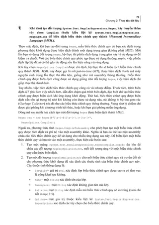 73
Chương 2: Thao tác dữ liệu
 Khi khởi tạo đối tượng System.Text.RegularExpressions.Regex, hãy truyền thêm
tùy chọn Compiled thuộc kiểu liệt kê System.Text.RegularExpressions.
RegexOptions để biên dịch biểu thức chính quy thành Microsoft Intermediate
Language (MSIL).
Theo mặc định, khi bạn tạo đối tượng Regex, mẫu biểu thức chính quy do bạn xác định trong
phương thức khởi dựng được biên dịch thành một dạng trung gian (không phải MSIL). Mỗi
lần bạn sử dụng đối tượng Regex, bộ thực thi phiên dịch dạng trung gian này và áp dụng nó để
kiểm tra chuỗi. Với các biểu thức chính quy phức tạp được sử dụng thường xuyên, việc phiên
dịch lặp lặp đi lại có thể gây tác động xấu lên hiệu năng của ứng dụng.
Khi tùy chọn RegexOptions.Compiled được chỉ định, bộ thực thi sẽ biên dịch biểu thức chính
quy thành MSIL. MSIL này được gọi là mã just-in-time (JIT), được biên dịch thành mã máy
nguyên sinh trong lần thực thi đầu tiên, giống như mã assembly thông thường. Biểu thức
chính quy được biên dịch cũng được sử dụng giống như đối tượng Regex, việc biên dịch chỉ
giúp thực thi nhanh hơn.
Tuy nhiên, việc biên dịch biểu thức chính quy cũng có vài nhược điểm. Trước tiên, trình biên
dịch JIT phải làm việc nhiều hơn, dẫn đến chậm quá trình biên dịch, đặc biệt khi tạo biểu thức
chính quy được biên dịch khi ứng dụng khởi động. Thứ hai, biểu thức chính quy được biên
dịch vẫn tồn tại trong bộ nhớ khi không còn được sử dụng nữa, nó không bị bộ thu gom rác
(Garbage Collector) xóa đi như các biểu thức chính quy thông thường. Vùng nhớ bị chiếm chỉ
được giải phóng khi chương trình kết thúc, hoặc khi bạn giải phóng miền ứng dụng.
Dòng mã sau minh họa cách tạo một đối tượng Regex được biên dịch thành MSIL:
Regex reg = new Regex(@[w-]+@([w-]+.)+[w-]+,
RegexOptions.Compiled);
Ngoài ra, phương thức tĩnh Regex.CompileToAssembly cho phép bạn tạo một biểu thức chính
quy được biên dịch và ghi nó vào một assembly khác. Nghĩa là bạn có thể tạo một assembly
chứa các biểu thức chính quy để sử dụng cho nhiều ứng dụng sau này. Để biên dịch một biểu
thức chính quy và lưu nó vào một assembly, thực hiện các bước sau:
1. Tạo một mảng System.Text.RegularExpressions.RegexCompilationInfo đủ lớn để
chứa các đối tượng RegexCompilationInfo, mỗi đối tượng ứng với một biểu thức chính
quy cần được biên dịch.
2. Tạo một đối tượng RegexCompilationInfo cho mỗi biểu thức chính quy và truyền đối số
cho phương thức khởi dựng để xác định các thuộc tính của biểu thức chính quy này.
Các thuộc tính thông dụng là:
• IsPublic giá trị bool xác định lớp biểu thức chính quy được tạo ra có tầm vực
là công khai hay không.
• Name một String xác định tên của lớp.
• Namespace một String xác định không gian tên của lớp.
• Pattern một String xác định mẫu mà biểu thức chính quy sẽ so trùng (xem chi
tiết ở mục 2.5).
• Options một giá trị thuộc kiểu liệt kê System.Text.RegularExpressions.
RegexOptions xác định các tùy chọn cho biểu thức chính quy.
 