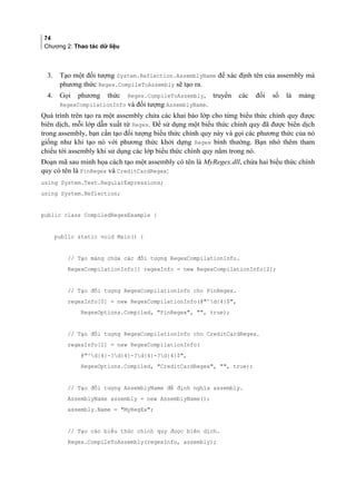 74
Chương 2: Thao tác dữ liệu
3. Tạo một đối tượng System.Reflection.AssemblyName để xác định tên của assembly mà
phương thức Regex.CompileToAssembly sẽ tạo ra.
4. Gọi phương thức Regex.CompileToAssembly, truyền các đối số là mảng
RegexCompilationInfo và đối tượng AssemblyName.
Quá trình trên tạo ra một assembly chứa các khai báo lớp cho từng biểu thức chính quy được
biên dịch, mỗi lớp dẫn xuất từ Regex. Để sử dụng một biểu thức chính quy đã được biên dịch
trong assembly, bạn cần tạo đối tượng biểu thức chính quy này và gọi các phương thức của nó
giống như khi tạo nó với phương thức khởi dựng Regex bình thường. Bạn nhớ thêm tham
chiếu tới assembly khi sử dụng các lớp biểu thức chính quy nằm trong nó.
Đoạn mã sau minh họa cách tạo một assembly có tên là MyRegex.dll, chứa hai biểu thức chính
quy có tên là PinRegex và CreditCardRegex:
using System.Text.RegularExpressions;
using System.Reflection;
public class CompiledRegexExample {
public static void Main() {
// Tạo mảng chứa các đối tượng RegexCompilationInfo.
RegexCompilationInfo[] regexInfo = new RegexCompilationInfo[2];
// Tạo đối tượng RegexCompilationInfo cho PinRegex.
regexInfo[0] = new RegexCompilationInfo(@^d{4}$,
RegexOptions.Compiled, PinRegex, , true);
// Tạo đối tượng RegexCompilationInfo cho CreditCardRegex.
regexInfo[1] = new RegexCompilationInfo(
@^d{4}-?d{4}-?d{4}-?d{4}$,
RegexOptions.Compiled, CreditCardRegex, , true);
// Tạo đối tượng AssemblyName để định nghĩa assembly.
AssemblyName assembly = new AssemblyName();
assembly.Name = MyRegEx;
// Tạo các biểu thức chính quy được biên dịch.
Regex.CompileToAssembly(regexInfo, assembly);
 